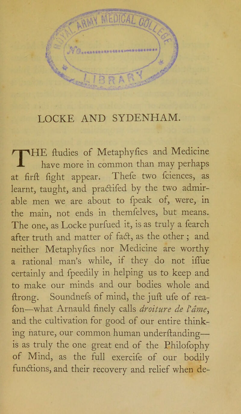 HE ftudies of Metaphyfics and Medicine have more in common than may perhaps at firft fight appear. Thefe two fciences, as learnt, taught, and pradtifed by the two admir- able men we are about to fpeak of, were, in the main, not ends in themfelves, but means. The one, as Locke purfued it, is as truly a fearch after truth and matter of fad, as the other ; and neither Metaphyfics nor Medicine are worthy a rational man’s while, if they do not iflue certainly and fpeedily in helping us to keep and to make our minds and our bodies whole and ftrong. Soundnefs of mind, the juft ufe of rea- fon—what Arnauld finely calls droiture de I'dme, and the cultivation for good of our entire think- ing nature, our common human underftanding— is as truly the one great end of the Philofophy of Mind, as the full exercife of our bodily fundlions, and their recovery and relief when de-