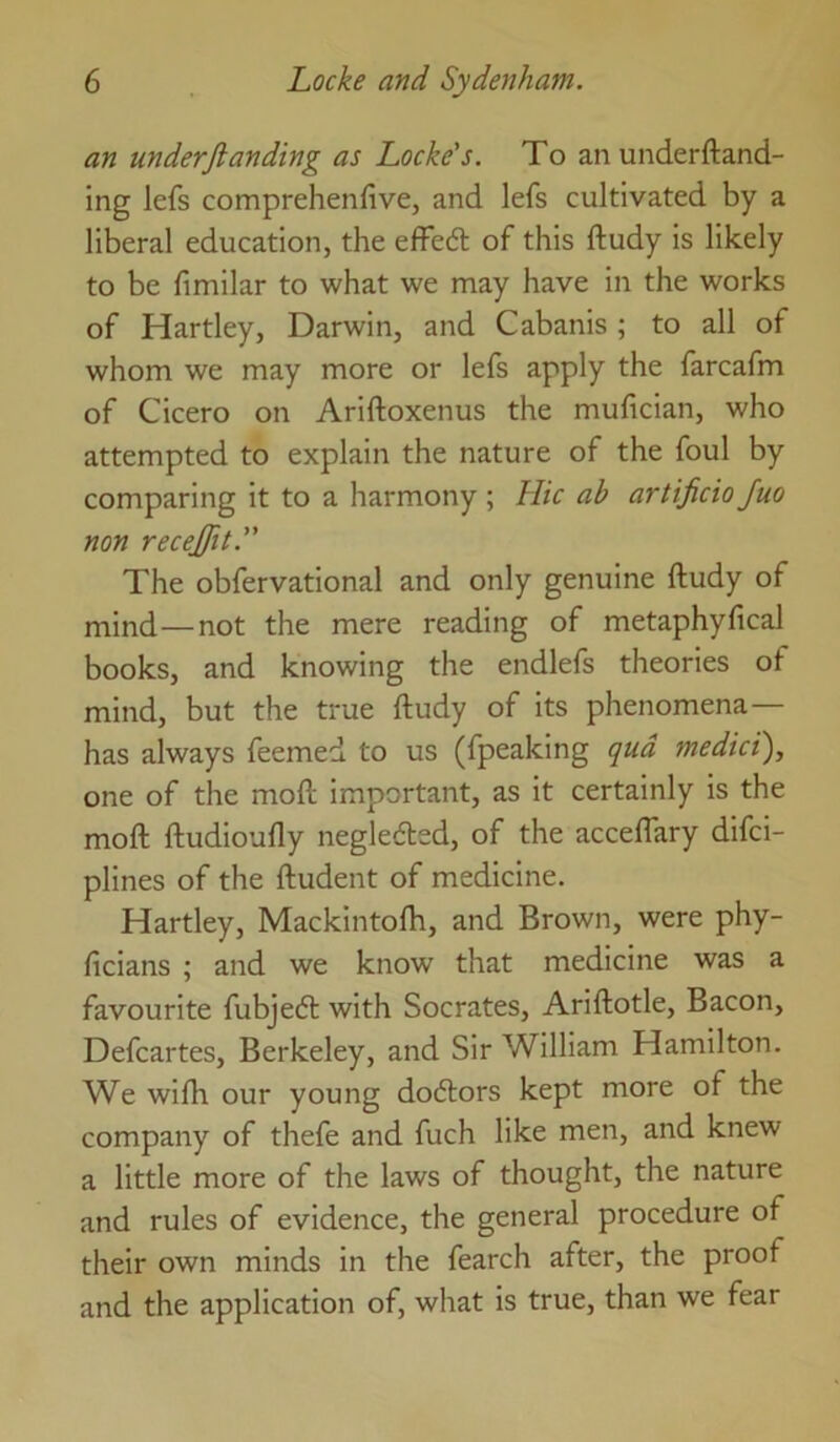 an underftanding as Locke's. To an underftand- ing lefs comprehenfive, and lefs cultivated by a liberal education, the effedl of this ftudy is likely to be fimilar to what we may have in the works of Hartley, Darwin, and Cabanis ; to all of whom we may more or lefs apply the farcafm of Cicero on Ariftoxenus the mufician, who attempted to explain the nature of the foul by comparing it to a harmony ; Hie ab artificiojuo non recejfit. The obfervational and only genuine ftudy of mind—not the mere reading of metaphyfical books, and knowing the endlefs theories of mind, but the true ftudy of its phenomena— has always feemed to us (fpeaking qua medict), one of the moft Important, as it certainly is the moft ftudioufly negleded, of the acceflary dlfci- plines of the ftudent of medicine. Hartley, Macklntofti, and Brown, were phy- ficians ; and we know that medicine was a favourite fubjeeft with Socrates, Ariftotle, Bacon, Defcartes, Berkeley, and Sir William Hamilton. We wifh our young doctors kept more of the company of thefe and fuch like men, and knew a little more of the laws of thought, the nature and rules of evidence, the general procedure of their own minds in the fearch after, the proof and the application of, what is true, than we fear