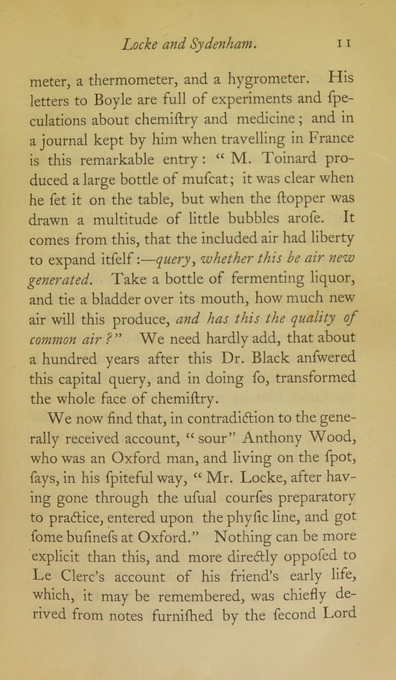 meter, a thermometer, and a hygrometer. His letters to Boyle are full of experiments and fpe- culations about chemiftry and medicine; and in a journal kept by him when travelling in France is this remarkable entry: “ M. Toinard pro- duced a large bottle of mufcat; it was clear when he fet it on the table, but when the ftopper was drawn a multitude of little bubbles arofe. It comes from this, that the included air had liberty to expand itfelf:—query, whether this be air new generated. Take a bottle of fermenting liquor, and tie a bladder over its mouth, how much new air will this produce, and has this the quality of common air P” We need hardly add, that about a hundred years after this Dr. Black anfwered this capital query, and in doing fo, transformed the whole face of chemiftry. We now find that, in contradiction to the gene- rally received account, “ sour” Anthony Wood, who was an Oxford man, and living on the fpot, fays, in his fpiteful way, “ Mr. Locke, after hav- ing gone through the ufual courfes preparatory to practice, entered upon the phyfic line, and got fome bufinefs at Oxford.” Nothing can be more explicit than this, and more direCtly oppofed to Le Clerc’s account of his friend’s early life, which, it may be remembered, was chiefly de- rived from notes furniftied by the fecond Lord