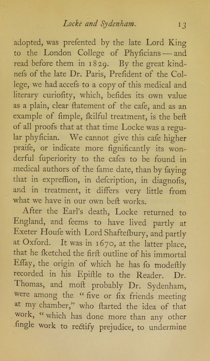 adopted, was prefented by the late Lord King to the London College of Phyficians — and read before them in 1829. ^7 great kind- nefs of the late Dr. Paris, Prelident of the Col- lege, we had accefs to a copy of this medical and literary curiofity, which, belides its own value as a plain, clear ftatement of the cafe, and as an example of fimple, fkilful treatment, is the beft of all proofs that at that time Locke was a regu- lar phyfician. We cannot give this cafe higher praife, or indicate more fignificantly its won- derful fuperiority to the cafes to be found in medical authors of the fame date, than by faying that in exprefllon, in defcription, in diagnofis, and in treatment, it differs very little from what we have in our own beft works. After the Earl’s death, Locke returned to England, and feems to have lived partly at Exeter Houfe with Lord Shaftefbury, and partly at Oxford. It was in 1670, at the latter place, that he Iketched the firft outline of his immortal Effay, the origin of which he has fo modeftly recorded in his Epiftle to the Reader. Dr. Thomas, and moft probably Dr. Sydenham, were among the “ five or fix friends meeting at my chamber,” who ftarted the idea of that work, “ which has done more than any other fingle work to redlify prejudice, to undermine