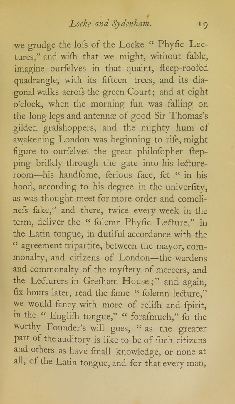 we grudge the lofs of the Locke “ Phyfic Lec- tures,” and wifh that we might, without fable, imagine ourfelves in that quaint, fteep-roofed quadrangle, with its fifteen trees, and its dia- gonal walks acrofs the green Court; and at eight o’clock, when the morning fun was falling on the long legs and antennas of good Sir Thomas’s gilded grafshoppers, and the mighty hum of awakening London was beginning to rife, might figure to ourfelves the great philofopher ftep- ping brifkly through the gate into his ledlure- room—his handfome, ferious face, fet “ in his hood, according to his degree in the univerfity, as was thought meet for more order and comeli- nefs fake,” and there, twice every week in the term, deliver the “ folemn Phyfic Lefture,” in the Latin tongue, in dutiful accordance with the “ agreement tripartite, between the mayor, com- monalty, and citizens of London—the wardens and commonalty of the myftery of mercers, and the Lefturers in Grefham House; ” and again, fix hours later, read the fame “ folemn lefture,” we would fancy with more of relilh and fpirit, in the “ Englifii tongue,” “ forafmuch,” fo the worthy Founder’s will goes, “ as the greater part of the auditory is like to be of fuch citizens and others as have fmall knowledge, or none at all, of the Latin tongue, and for that every man.