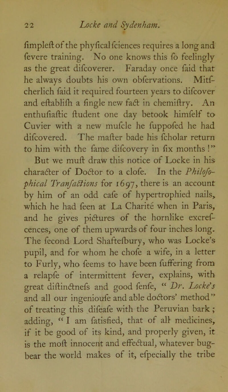 fimpleftof the phyficalfciences requires a long and fevere training. No one knows this fb feelingly as the great difcoverer. Faraday once laid that he always doubts his own obfervations. Mitf- cherlich faid it required fourteen years to difcover and eftablifh a fingle new fa6l in chemiftry. An enthufiaftic ftudent one day betook himfelf to Cuvier with a new mufcle he fuppofed he had difcovered. The mafter bade his fcholar return to him with the fame difcovery in fix months ! But we muft draw this notice of Locke in his charadter of Doctor to a clofe. In the Philofo- phical Tranjadlions for 1697, there is an account by him of an odd cafe of hypertrophied nails, which he had feen at La Charite when in Paris, and he gives pidlures of the hornlike excref- cences, one of them upwards of four inches long. The fecond Lord Shaftelbury, who was Locke’s pupil, and for whom he chofe a wife, in a letter to Furly, who feems to have been fulfering from a relapfe of intermittent fever, explains, with great diftindlnefs and good fenfe, “ Lr. Locke’s and all our ingenioufe and able doctors’ method” of treating this difeafe with the Peruvian bark ; adding, “ I am fatisfied, that of all medicines, if it be good of its kind, and properly given, it is the moft innocent and effedtual, whatever bug- bear the world makes of it, efpecially the tribe