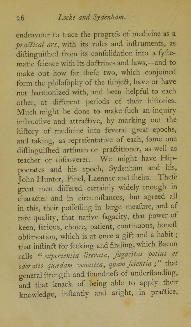 endeavour to trace the progrefs of medicine as a frabJical art., with its rules and inftruments, as diftinguifhed from its confolidation into a fyfte- matic fcience with its doftrines and laws,—and to make out how far thefe two, which conjoined form the philofophy of the fubjed, have or have not harmonized with, and been helpful to each other, at different periods of their hiftories. Much might he done to make fuch an inquiry inflrudive and attradive, by marking out the hiftory of medicine into feveral great epochs, and taking, as reprefentative of each, fome one diftinguifhed artfman or praditioner, as well as teacher or difcoverer. We might have Hip- pocrates and his epoch, Sydenham and his, John Hunter, Pinel, Laennec and theirs. Thefe great men differed certainly widely enough in charader and in circumftances, but agreed all in this, their poffefling in large meafure, and of rare quality, that native fagacity, that power of keen, ferious, choice, patient, continuous, honeft obfervation, which is at once a gift and a habit; that inftind for feeking and finding, which Bacon calls “ experientia liter at a, Jagacitas potius et odoratio qti^edam venatica, quam Jcientia ; that general ftrength and foundnefs of underftanding, and that knack of being able to apply their knowledge, inftantly and aright, in pradice.