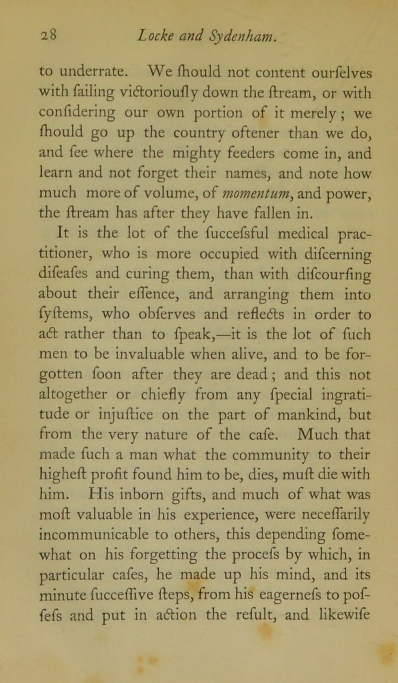 to underrate. We fhould not content ourfelves with failing viftorioudy down the ftream, or with confidering our own portion of it merely; we fhould go up the country oftener than we do, and fee where the mighty feeders come in, and learn and not forget their names, and note how much more of volume, of momentum^ and power, the ftream has after they have fallen in. It is the lot of the fuccefsful medical prac- titioner, who is more occupied with difcerning difeafes and curing them, than with difcourftng about their eftence, and arranging them into fyftems, who obferves and refledts in order to ad rather than to fpeak,—it is the lot of fuch men to be invaluable when alive, and to be for- gotten foon after they are dead; and this not altogether or chiefly from any fpecial ingrati- tude or injuftice on the part of mankind, but from the very nature of the cafe. Much that made fuch a man what the community to their higheft profit found him to be, dies, muft die with him. His inborn gifts, and much of what was moft valuable in his experience, were neceflarily incommunicable to others, this depending fome- what on his forgetting the procefs by which, in particular cafes, he made up his mind, and its minute fucceftive fteps, from his eagernefs to pof- fefs and put in adion the refult, and likewife