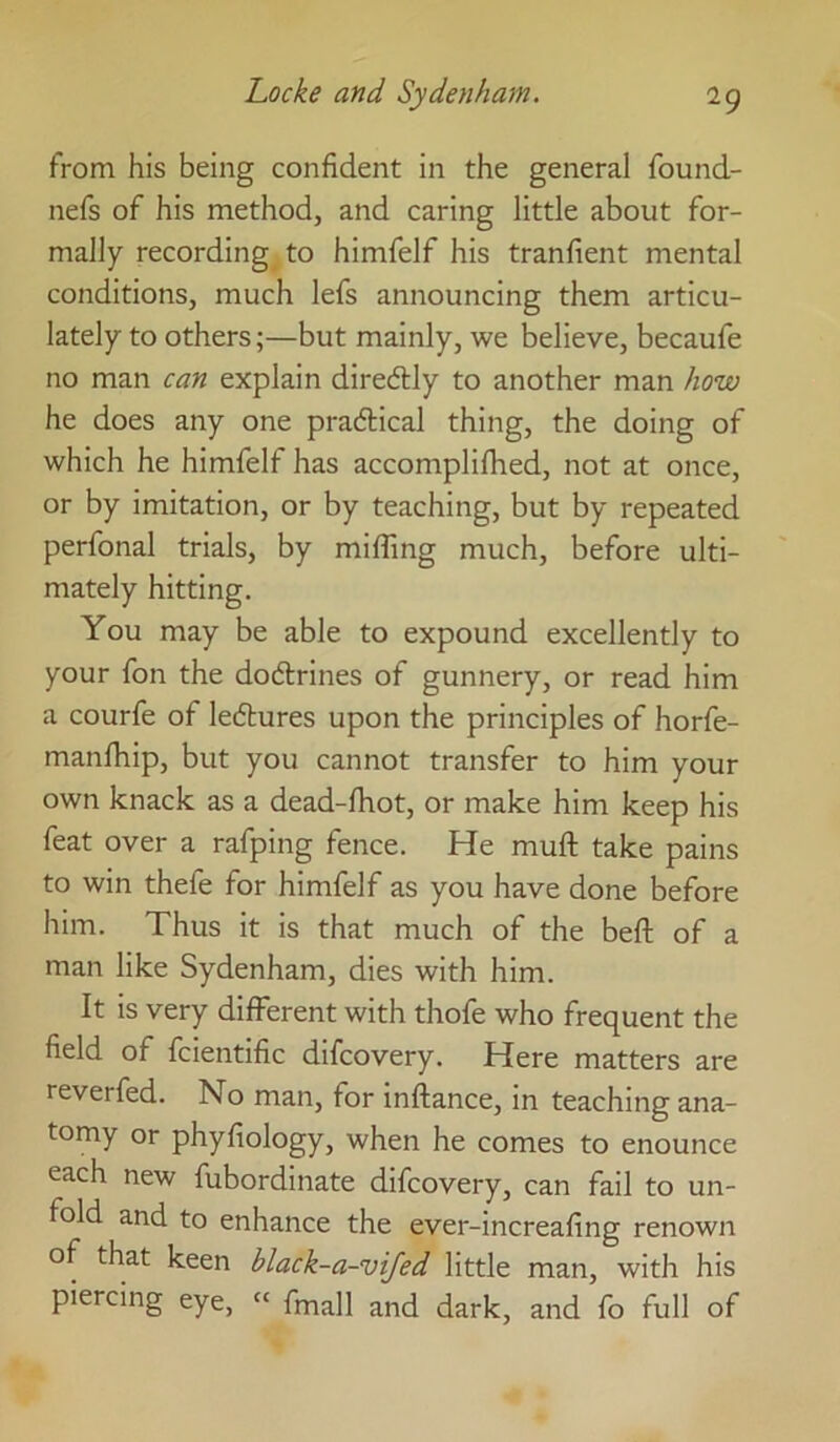 from his being confident in the general found- nefs of his method, and caring little about for- mally recording to himfelf his tranfient mental conditions, much lefs announcing them articu- lately to others;—but mainly, we believe, becaufe no man can explain diredly to another man how he does any one praftical thing, the doing of which he himfelf has accomplifiied, not at once, or by imitation, or by teaching, but by repeated perfonal trials, by miffing much, before ulti- mately hitting. You may be able to expound excellently to your foil the dodlrines of gunnery, or read him a courfe of ledlures upon the principles of horfe- manffiip, but you cannot transfer to him your own knack as a dead-fhot, or make him keep his feat over a rafping fence. He muft take pains to win thefe for himfelf as you have done before him. Thus it is that much of the beft of a man like Sydenham, dies with him. It is very different with thofe who frequent the field of fcientific difcovery. Here matters are reverfed. No man, for inftance, in teaching ana- tomy or phyfiology, when he comes to enounce each new fubordinate difcovery, can fail to un- fold and to enhance the ever-increafing renown of that keen black-a-vifed little man, with his piercing eye, » fmall and dark, and fo full of