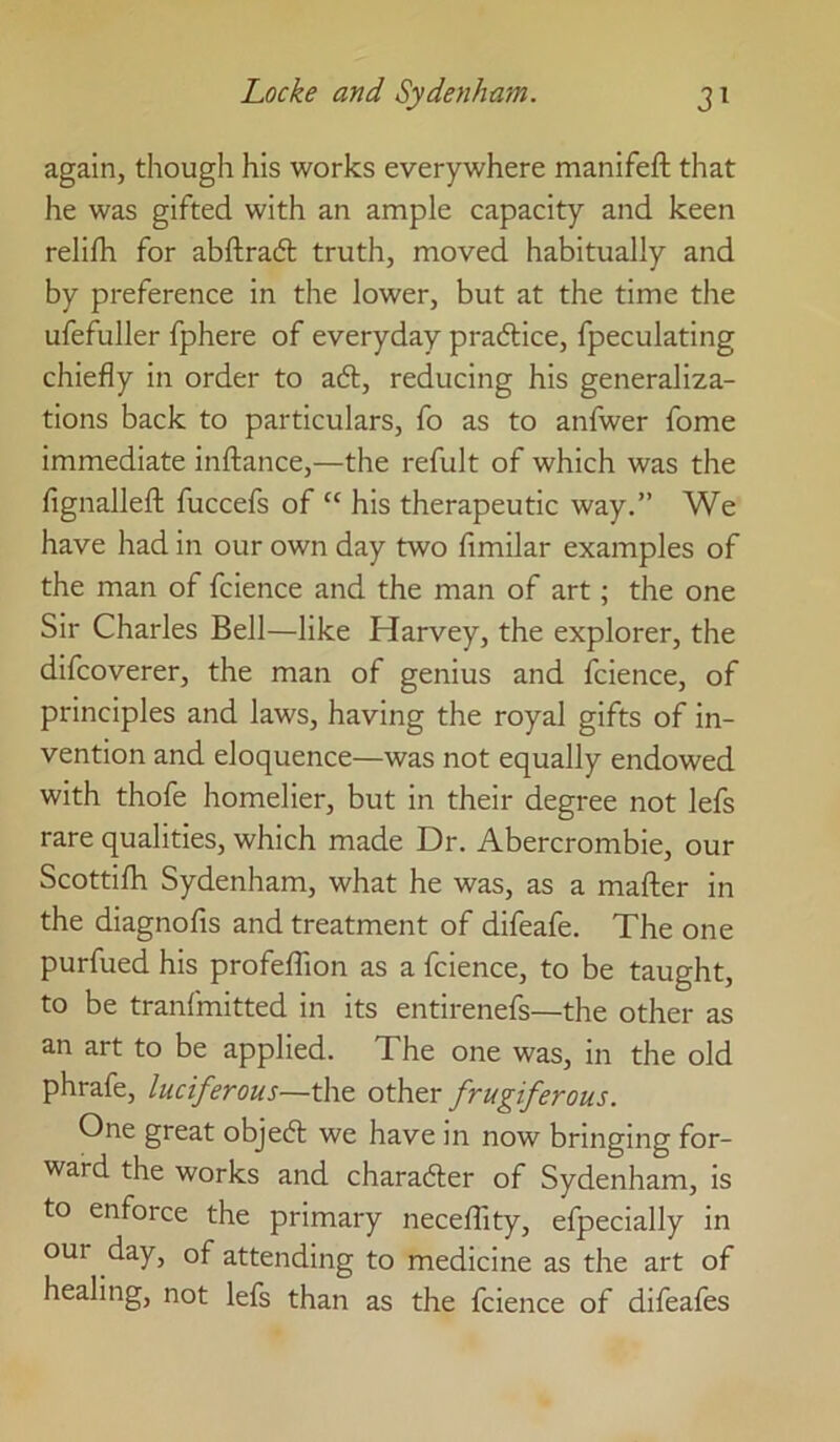 again, though his works everywhere manifeft that he was gifted with an ample capacity and keen relifh for abftradt truth, moved habitually and by preference in the lower, but at the time the ufefuller fphere of everyday pradlice, fpeculating chiefly in order to adt, reducing his generaliza- tions back to particulars, fo as to anfwer fome immediate inftance,—the refult of which was the fignalleft fuccefs of “ his therapeutic way.” We have had in our own day two fimilar examples of the man of fcience and the man of art; the one Sir Charles Bell—like Harvey, the explorer, the difcoverer, the man of genius and fcience, of principles and laws, having the royal gifts of in- vention and eloquence—was not equally endowed with thofe homelier, but in their degree not lefs rare qualities, which made Dr. Abercrombie, our Scottifh Sydenham, what he was, as a mafter in the diagnofis and treatment of difeafe. The one purfued his profefTion as a fcience, to be taught, to be tranfmitted in its entirenefs—the other as an art to be applied. The one was, in the old phrafe, luciferous—the other frugiferous. One great objedl we have in now bringing for- ward the works and charadler of Sydenham, is to enforce the primary neceffity, efpecially in our day, of attending to medicine as the art of healing, not lefs than as the fcience of difeafes