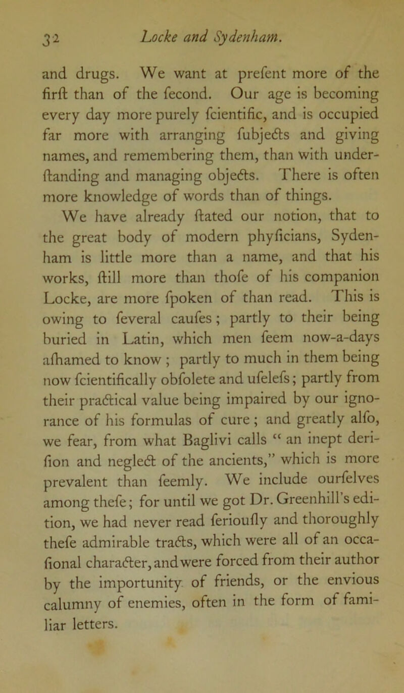 and drugs. We want at prefent more of the firft than of the fecond. Our age is becoming every day more purely fcientific, and is occupied far more with arranging fubjecfts and giving names, and remembering them, than with under- ftanding and managing objedis. There is often more knowledge of words than of things. We have already ftated our notion, that to the great body of modern phyficians, Syden- ham is little more than a name, and that his works, ftill more than thofe of his companion Locke, are more fpoken of than read. This is owing to feveral caufes; partly to their being buried in Latin, which men feem now-a-days afhamed to know ; partly to much in them being now fcientifically obfolete and ufelefs; partly from their practical value being impaired by our igno- rance of his formulas of cure ; and greatly alfo, we fear, from what Baglivi calls “ an inept deri- fion and negledl of the ancients,” which is more prevalent than feemly. We include ourfelves among thefe; for until we got Dr. Greenhill s edi- tion, we had never read ferioufly and thoroughly thefe admirable trails, which were all of an occa- fional character, and were forced from their author by the importunity of friends, or the envious calumny of enemies, often in the form of fami- liar letters.