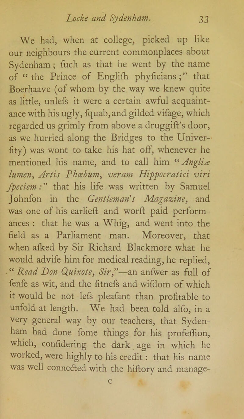 We had, when at college, picked up like our neighbours the current commonplaces about Sydenham; fuch as that he went by the name of “ the Prince of Englifh phyficians ; ” that Boerhaave (of whom by the way we knew quite as little, unlefs it were a certain awful acquaint- ance with his ugly, fquab, and gilded vifage, which regarded us grimly from above a druggift’s door, as we hurried along the Bridges to the Univer- fity) was wont to take his hat ofF, whenever he mentioned his name, and to call him Anglia lumen., Artis Phcebum, veram Hippocratici viri Jpeciem: ” that his life was written by Samuel Johnfon in the Gentleman's Magazine, and was one of his earlieft and word: paid perform- ances : that he was a Whig, and went into the field as a Parliament man. Moreover, that when afked by Sir Richard Blackmore what he would advife him for medical reading, he replied, . “ Read Don Quixote, Sir,”—an anfwer as full of fenfe as wit, and the fitnefs and wifdom of which it would be not lefs pleafant than profitable to unfold at length. We had been told alfo, in a very general way by our teachers, that Syden- ham had done fome things for his profeflion, which, confidering the dark age in which he worked, were highly to his credit: that his name was well connedted with the hiftory and manage-