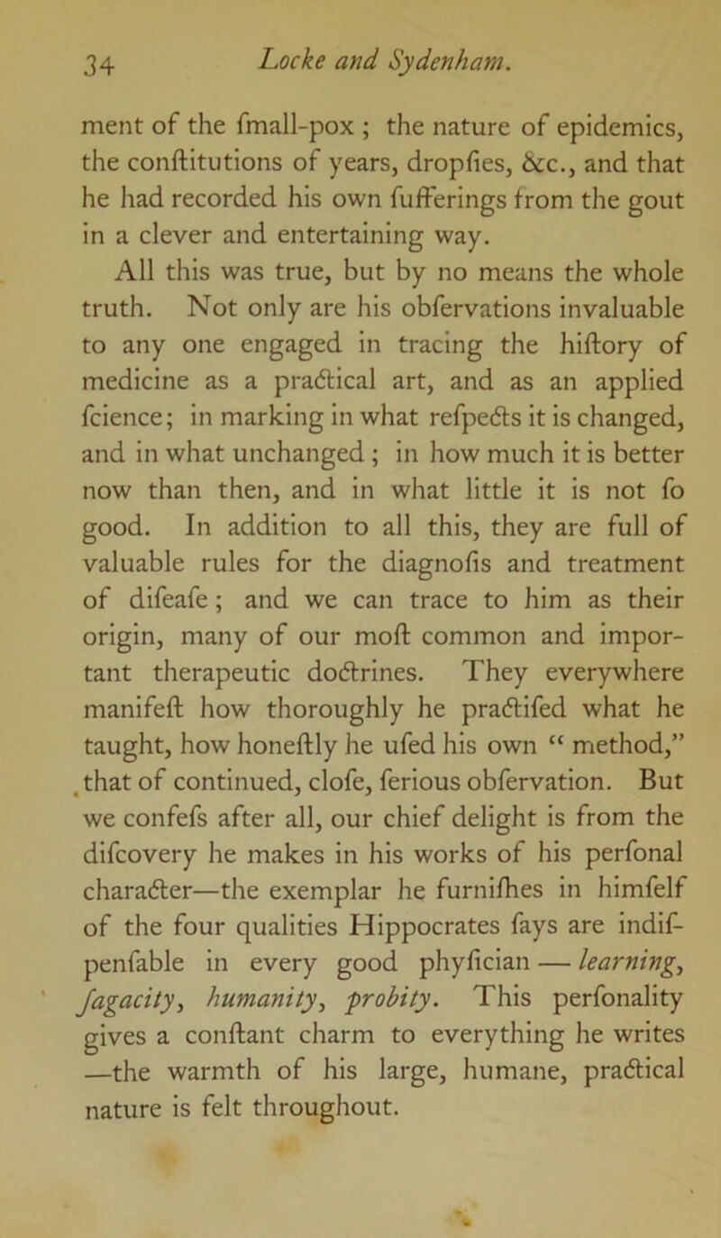 ment of the fmall-pox ; the nature of epidemics, the conftitutions of years, dropfies, &c., and that he had recorded his own fufferings from the gout in a clever and entertaining way. All this was true, but by no means the whole truth. Not only are his obfervations invaluable to any one engaged in tracing the hiftory of medicine as a pra6tical art, and as an applied fcience; in marking in what refpefts it is changed, and in what unchanged ; in how much it is better now than then, and in what little it is not fo good. In addition to all this, they are full of valuable rules for the diagnofis and treatment of difeafe; and we can trace to him as their origin, many of our moft common and impor- tant therapeutic dodtrines. They everywhere manifeft how thoroughly he pradlifed what he taught, how honeftly he ufed his own “ method,” ,that of continued, clofe, ferious obfervation. But we confefs after all, our chief delight is from the difcovery he makes in his works of his perfonal charadler—the exemplar he furnifhes in himfelf of the four qualities Hippocrates fays are indif- penfable in every good phyfician — learnings Jagacity, humanity., probity. This perfonality gives a conftant charm to everything he writes —the warmth of his large, humane, pradlical nature is felt throughout.