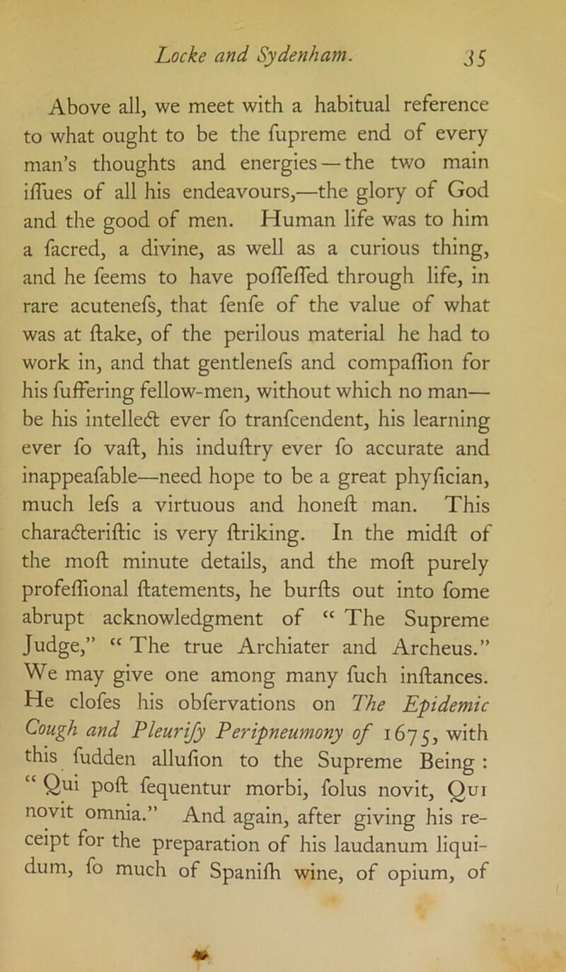 Above allj we meet with a habitual reference to what ought to be the fupreme end of every man’s thoughts and energies —the two main iffues of all his endeavours,—the glory of God and the good of men. Human life was to him a facred, a divine, as well as a curious thing, and he feems to have poflelTed through life, in rare acutenefs, that fenfe of the value of what was at ftake, of the perilous material he had to work in, and that gentlenefs and compaffion for his fufFering fellow-men, without which no man— be his intelledl ever fo tranfcendent, his learning ever fo vaft, his induftry ever fo accurate and inappeafable—need hope to be a great phyfician, much lefs a virtuous and honeft man. This charaderiftic is very ftriking. In the midft of the moft minute details, and the moft purely profeffional ftatements, he burfts out into fome abrupt acknowledgment of “ The Supreme Judge,” “ The true Archiater and Archeus.” We may give one among many fuch inftances. He clofes his obfervations on The Epidemic Cough and Pleurijy Peripneumony of 1675, with this fudden allufion to the Supreme Being : “ Qui poll fequentur morbi, folus novit, Qui novit omnia.” And again, after giving his re- ceipt for the preparation of his laudanum liqui- dum, fo much of Spanilh wine, of opium, of