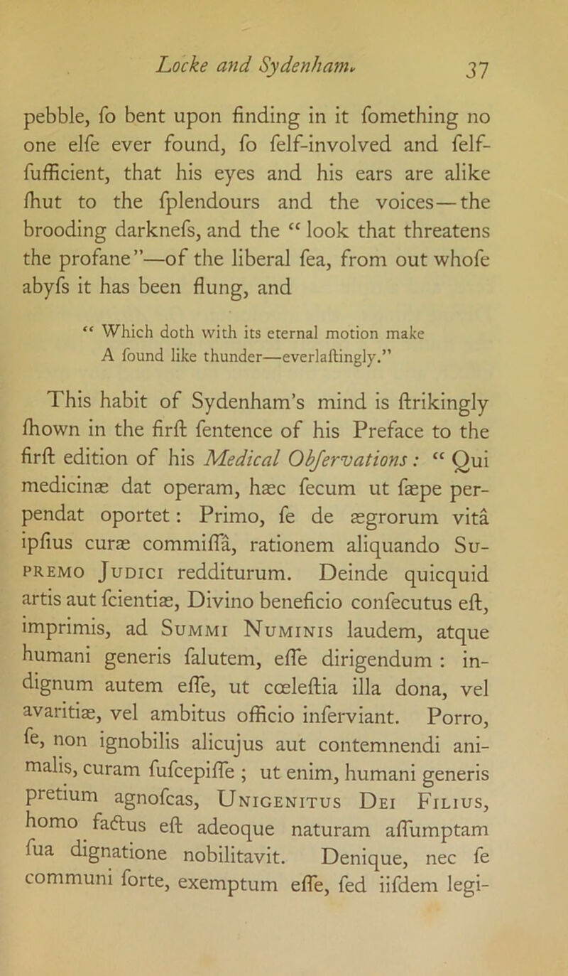 pebble, fo bent upon finding in it fomething no one elfe ever found, fo felf-involved and felf- fufficient, that his eyes and his ears are alike fhut to the fplendours and the voices—the brooding darknefs, and the “ look that threatens the profane”—of the liberal fea, from out whofe abyfs it has been flung, and “ Which doth with its eternal motion make A found like thunder—everlaftingly.” This habit of Sydenham’s mind is ftrikingly Ihown in the firfl; fentence of his Preface to the firft edition of his Medical Objervations: “ Qui medicinae dat operam, h$c fecum ut faepe per- pendat oportet: Primo, fe de aegrorum vita ipfius curas commifia, rationem aliquando Su- premo JuDici redditurum. Deinde quicquid artis aut fcientiae, Divino beneficio confecutus eft, imprimis, ad Summi Numinis laudem, atque humani generis falutem, efte dirigendum : in- dignum autem efte, ut coeleftia ilia dona, vel avaritiae, vel ambitus officio inferviant. Porro, fe, non ignobilis alicujus aut contemnendi ani- malis, curam fufcepifte ; ut enim, humani generis pretium agnofcas, Unigenitus Dei Filius, homo faftus eft adeoque naturam affumptam fua dignatione nobilitavit. Denique, nec fe communi forte, exemptum efte, fed iifdem legi-