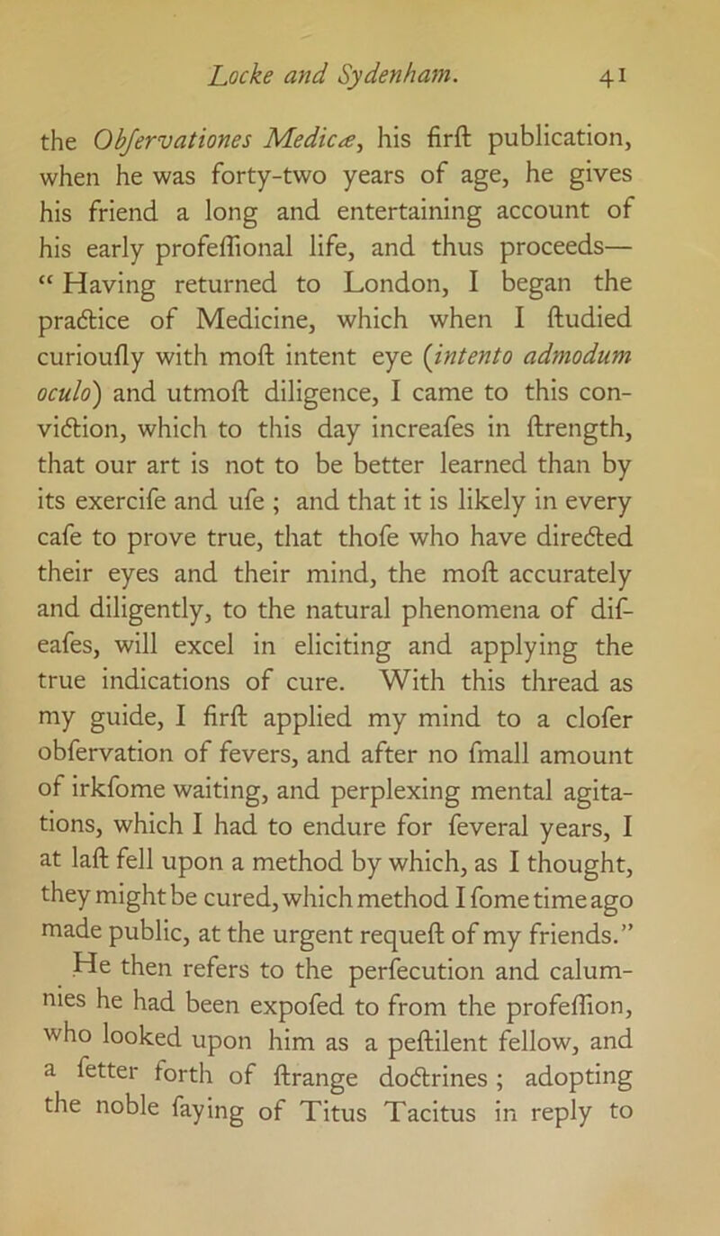 the Objervationes Medica, his firft publication, when he was forty-two years of age, he gives his friend a long and entertaining account of his early profelTional life, and thus proceeds— “ Having returned to London, I began the practice of Medicine, which when I ftudied curioufly with moft intent eye {intento admodum oculo) and utmoft diligence, I came to this con- vidlion, which to this day increafes in ftrength, that our art is not to be better learned than by its exercife and ufe ; and that it is likely in every cafe to prove true, that thofe who have diredled their eyes and their mind, the moft accurately and diligently, to the natural phenomena of dif- eafes, will excel in eliciting and applying the true indications of cure. With this thread as my guide, I firft applied my mind to a clofer obfervation of fevers, and after no fmall amount of irkfome waiting, and perplexing mental agita- tions, which I had to endure for feveral years, I at laft fell upon a method by which, as I thought, they might be cured, which method I fome time ago made public, at the urgent requeft of my friends.” He then refers to the perfecution and calum- nies he had been expofed to from the profeflion, who looked upon him as a peftilent fellow, and a fetter forth of ftrange dodtrines; adopting the noble faying of Titus Tacitus in reply to