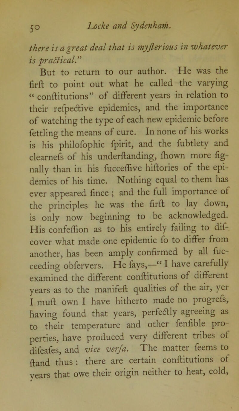 there is a great deal that is myjlerious in whatever is prapical. But to return to our author. He was the firft to point out what he called the varying “ conftitutions” of different years in relation to their refpedive epidemics, and the importance of watching the type of each new epidemic before fettling the means of cure. In none of his works is his philofophic fpirit, and the fubtlety and clearne4 of his underftanding, fhown more fig- nally than in his fucceffive hiftories of the epi- demics of his time. Nothing equal to them has ever appeared fince ; and the full importance of the principles he was the firft to lay down, is only now beginning to be acknowledged. His confeflion as to his entirely failing to dif- cover what made one epidemic fo to differ from another, has been amply confirmed by all fuc- ceeding obfervers. He fays,—“ I have carefully examined the different conftitutions of different years as to the manifeft qualities of the air, yer I muft own I have hitherto made no progrefs, having found that years, perfedly agreeing as to their temperature and other fenfible pro- perties, have produced very different tribes of difeafes, and vice verfa. The matter feems to ftand thus; there are certain conftitutions of years that owe their origin neither to heat, cold.