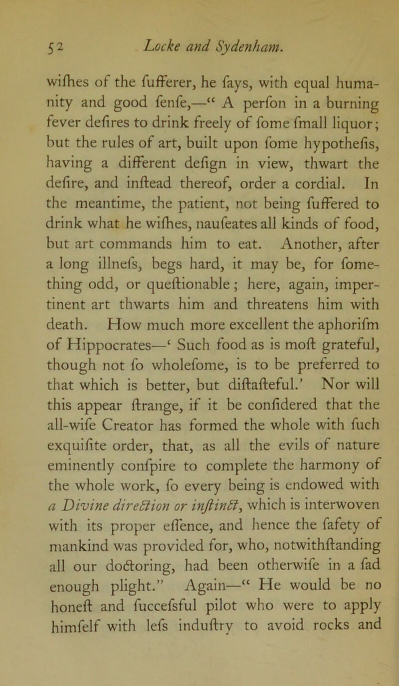 wifhes of the fufferer, he fays, with equal huma- nity and good fenfe,—“ A perfon in a burning fever defires to drink freely of fome fmall liquor; but the rules of art, built upon fome hypothefis, having a different defign in view, thwart the defire, and inftead thereof, order a cordial. In the meantime, the patient, not being fuffered to drink what he wifhes, naufeates all kinds of food, but art commands him to eat. Another, after a long illnefs, begs hard, it may be, for fome- thing odd, or queftionable; here, again, imper- tinent art thwarts him and threatens him with death. How much more excellent the aphorifm of Hippocrates—‘ Such food as is mofl: grateful, though not fo wholefome, is to be preferred to that which is better, but diftafteful.’ Nor will this appear ftrange, if it be confidered that the all-wife Creator has formed the whole with fuch exquifite order, that, as all the evils of nature eminently confpire to complete the harmony of the whole work, fo every being is endowed with a Divine diredlion or injlindt, which is interwoven with its proper eflence, and hence the fafety of mankind was provided for, who, notwithftanding all our dodloring, had been otherwife in a fad enough plight.” Again—“ He would be no honeft and fuccefsful pilot who were to apply himfelf with lefs induftry to avoid rocks and