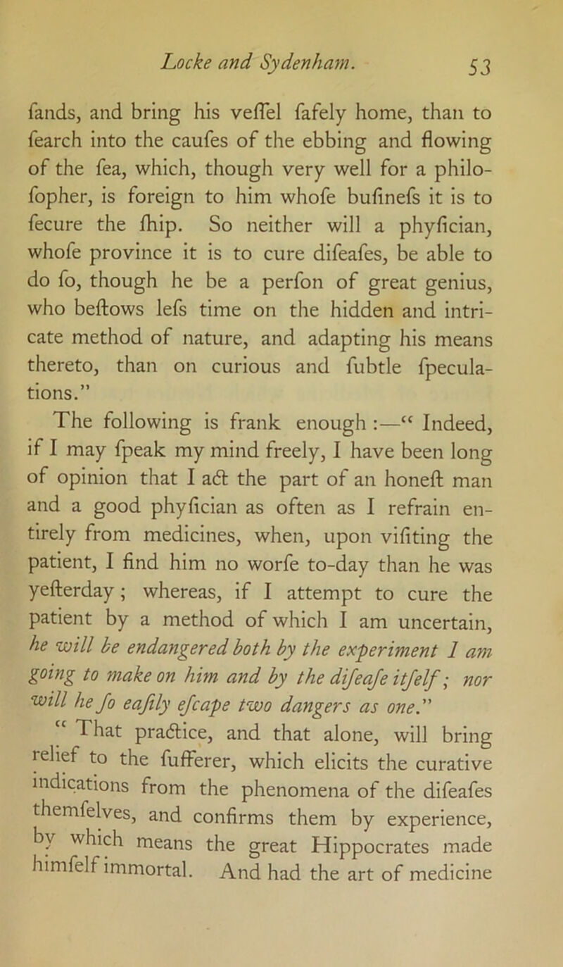 faiids, and bring his vefTel fafely home, than to fearch into the caufes of the ebbing and flowing of the fea, which, though very well for a philo- fopher, is foreign to him whofe buflnefs it is to fecure the fhip. So neither will a phyfician, whofe province it is to cure difeafes, be able to do fo, though he be a perfon of great genius, who bellows lefs time on the hidden and intri- cate method of nature, and adapting his means thereto, than on curious and fubtle fpecula- tions.” The following is frank enough :—“ Indeed, if I may fpeak my mind freely, I have been long of opinion that I adl the part of an honeft man and a good phyfician as often as I refrain en- tirely from medicines, when, upon vifiting the patient, I find him no worfe to-day than he was yefterday; whereas, if I attempt to cure the patient by a method of which I am uncertain, he will be endangered both by the experiment 1 am going to make on him and by the difeaje itfelf; nor will he fo eafily ejcape two dangers as one. “ That practice, and that alone, will bring relief to the fulferer, which elicits the curative indications from the phenomena of the difeafes themfelves, and confirms them by experience, by which means the great Hippocrates made himfelf immortal. And had the art of medicine