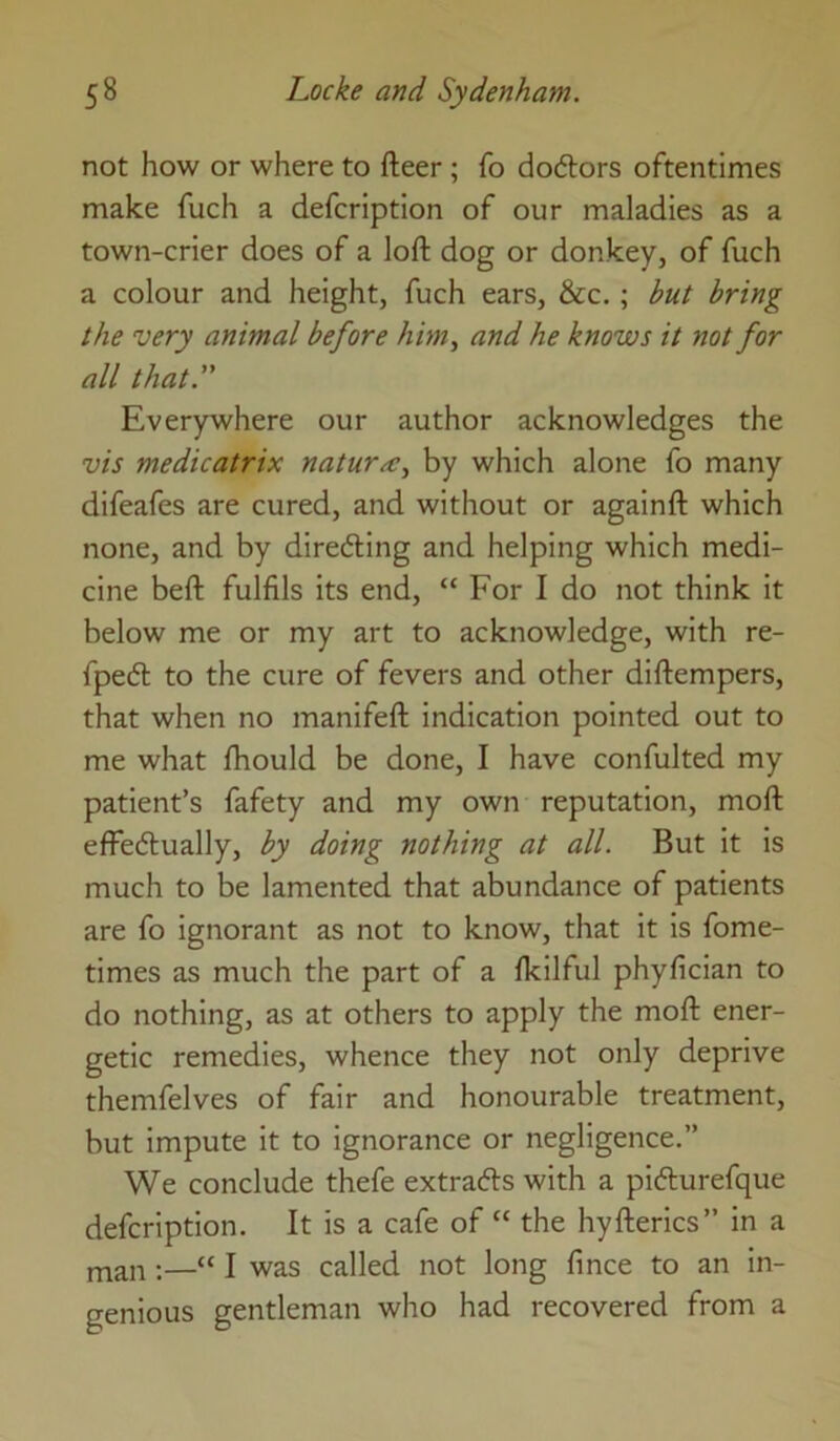 not how or where to fteer; fo do6lors oftentimes make fuch a defcription of our maladies as a town-crier does of a loft dog or donkey, of fuch a colour and height, fuch ears, &c.; but bring the very animal before him, and he knows it not for all that.” Everywhere our author acknowledges the vis medicatrix naturae, by which alone fo many difeafes are cured, and without or againft which none, and by directing and helping which medi- cine beft fulfils its end, “ For I do not think it below me or my art to acknowledge, with re- fpedl to the cure of fevers and other diftempers, that when no manifeft indication pointed out to me what fhould be done, I have confulted my patient’s fafety and my own reputation, moft effedually, by doing nothing at all. But it is much to be lamented that abundance of patients are fo ignorant as not to know, that it is fome- times as much the part of a fkilful phyfician to do nothing, as at others to apply the moft ener- getic remedies, whence they not only deprive themfelves of fair and honourable treatment, but impute it to ignorance or negligence.” We conclude thefe extracts with a picfturefque defcription. It is a cafe of “ the hyfterics” in a man ;—“ I was called not long fince to an in- genious gentleman who had recovered from a