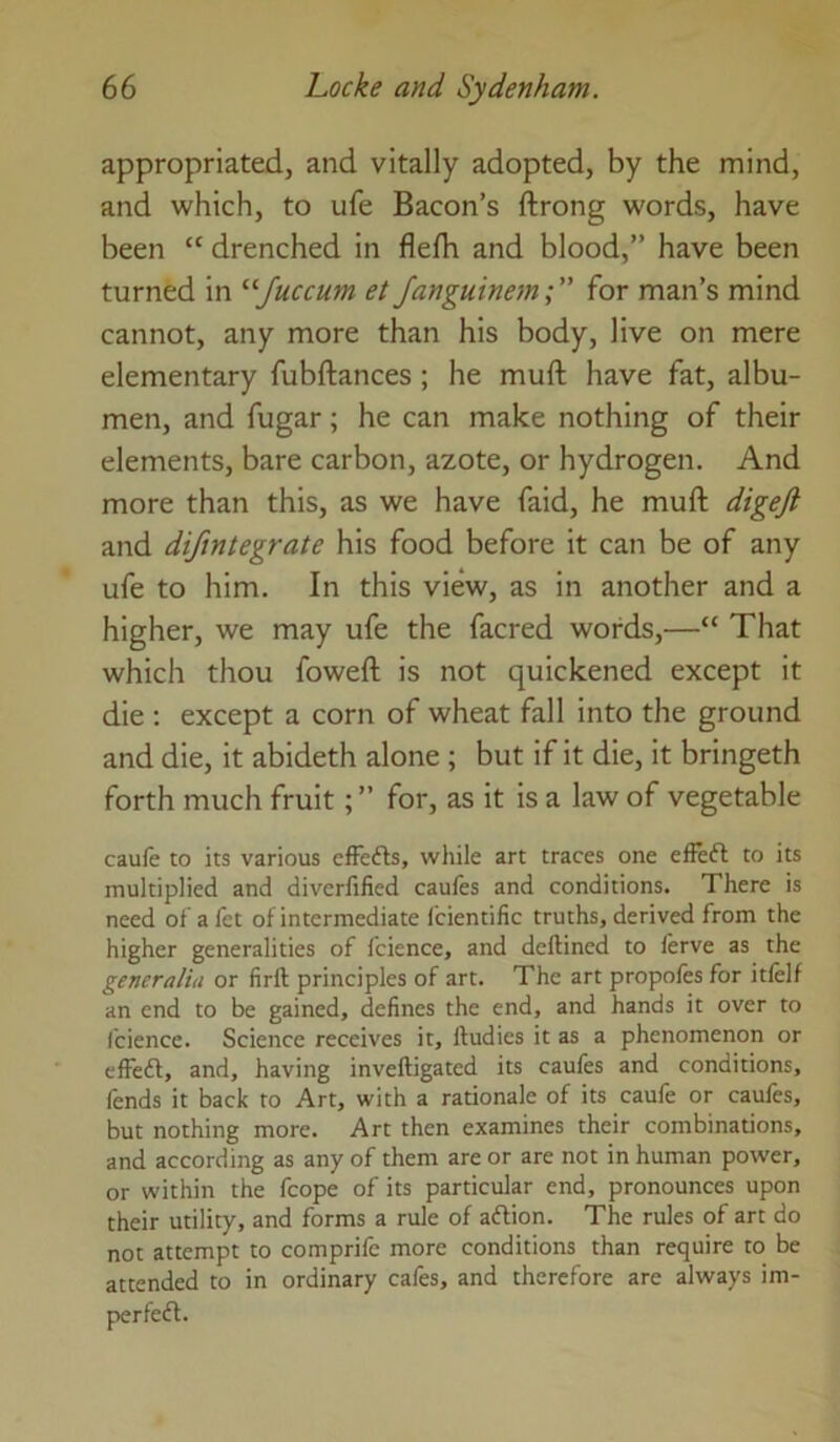 appropriated, and vitally adopted, by the mind, and which, to ufe Bacon’s ftrong words, have been “ drenched in flelh and blood,” have been turned in ^'■Juccum et Janguinem;” for man’s mind cannot, any more than his body, live on mere elementary fubftances ; he muft have fat, albu- men, and fugar; he can make nothing of their elements, bare carbon, azote, or hydrogen. And more than this, as we have faid, he muft digejl and difintegrate his food before it can be of any ufe to him. In this view, as in another and a higher, we may ufe the facred words,—“ That which thou foweft is not quickened except it die ; except a corn of wheat fall into the ground and die, it abideth alone ; but if it die, it bringeth forth much fruitfor, as it is a law of vegetable caufe to its various effefts, while art traces one effeft to its multiplied and diverfified caules and conditions. There is need ofafet of intermediate fcientific truths, derived from the higher generalities of fcience, and deftined to ferve as the generaliu or firft principles of art. The art propofes for itfelf an end to be gained, defines the end, and hands it over to fcience. Science receives it, ftudies it as a phenomenon or effeft, and, having inveftigated its caufes and conditions, fends it back to Art, with a rationale of its caufe or caufes, but nothing more. Art then examines their combinations, and according as any of them are or are not in human power, or within the fcope of its particular end, pronounces upon their utility, and forms a rule of aftion. The rules of art do not attempt to comprife more conditions than require to be attended to in ordinary cafes, and therefore are always im- perfecfl.