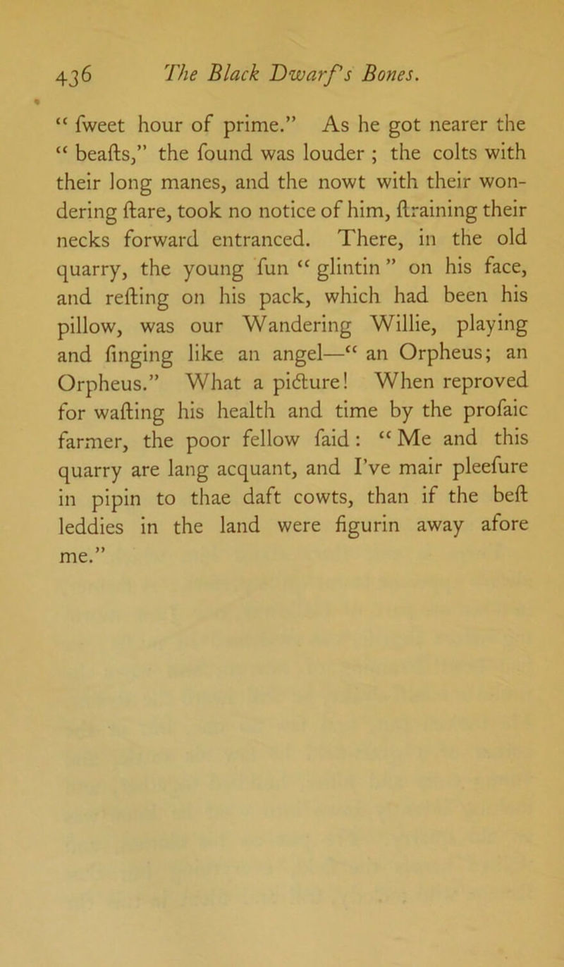 “ fweet hour of prime.” As he got nearer the “ beaftsj” the found was louder ; the colts with their long manes, and the nowt with their won- dering ftare, took no notice of him, draining their necks forward entranced. There, in the old quarry, the young fun “ glintin ” on his face, and reding on his pack, which had been his pillow, was our Wandering Willie, playing and finging like an angel—“ an Orpheus; an Orpheus.” What a pidlure! When reproved for wading his health and time by the profaic farmer, the poor fellow faid; “ Me and this quarry are lang acquant, and I’ve mair pleefure in pipin to thae daft cowts, than if the bed leddies in the land were figurin away afore