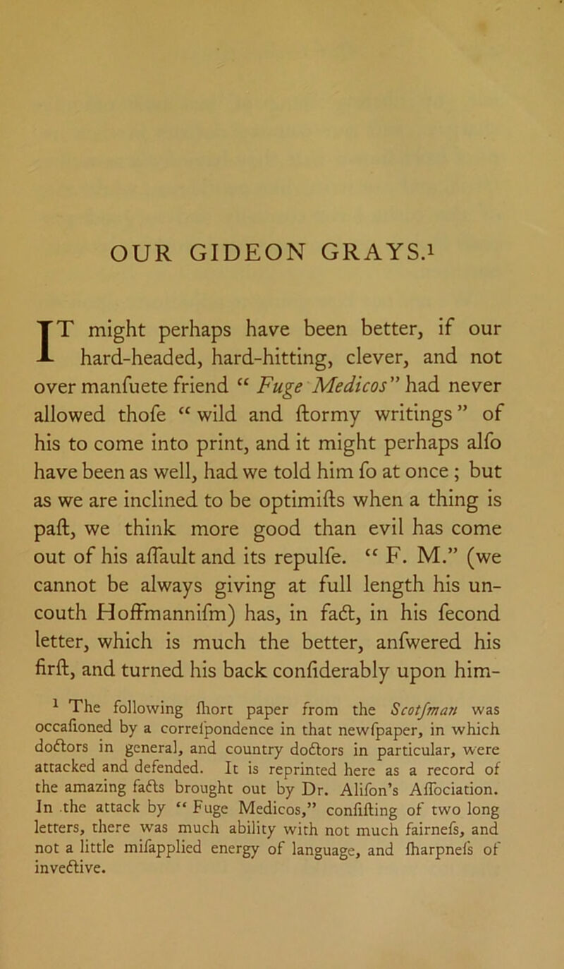 IT might perhaps have been better, if our hard-headed, hard-hitting, clever, and not over manfuete friend “ Fuge Medicos YvaA never allowed thofe “ wild and ftormy writings ” of his to come into print, and it might perhaps alfo have been as well, had we told him fo at once; but as we are inclined to be optimifts when a thing is paft, we think more good than evil has come out of his aflault and its repulfe. “ F. M,” (we cannot be always giving at full length his un- couth Hoffmannifm) has, in fadl, in his fecond letter, which is much the better, anfwered his firft, and turned his back confiderably upon him- ^ The following flaort paper from the Scotfma?t was occahoned by a correl'pondence in that newfpaper, in which doftors in general, and country doftors in particular, were attacked and defended. It is reprinted here as a record of the amazing fafts brought out by Dr. Alifon’s AfTociation. In .the attack by “Fuge Medicos,” confiding of two long letters, there was much ability with not much fairnefs, and not a little mifapplied energy of language, and fharpnefs of invedlive.