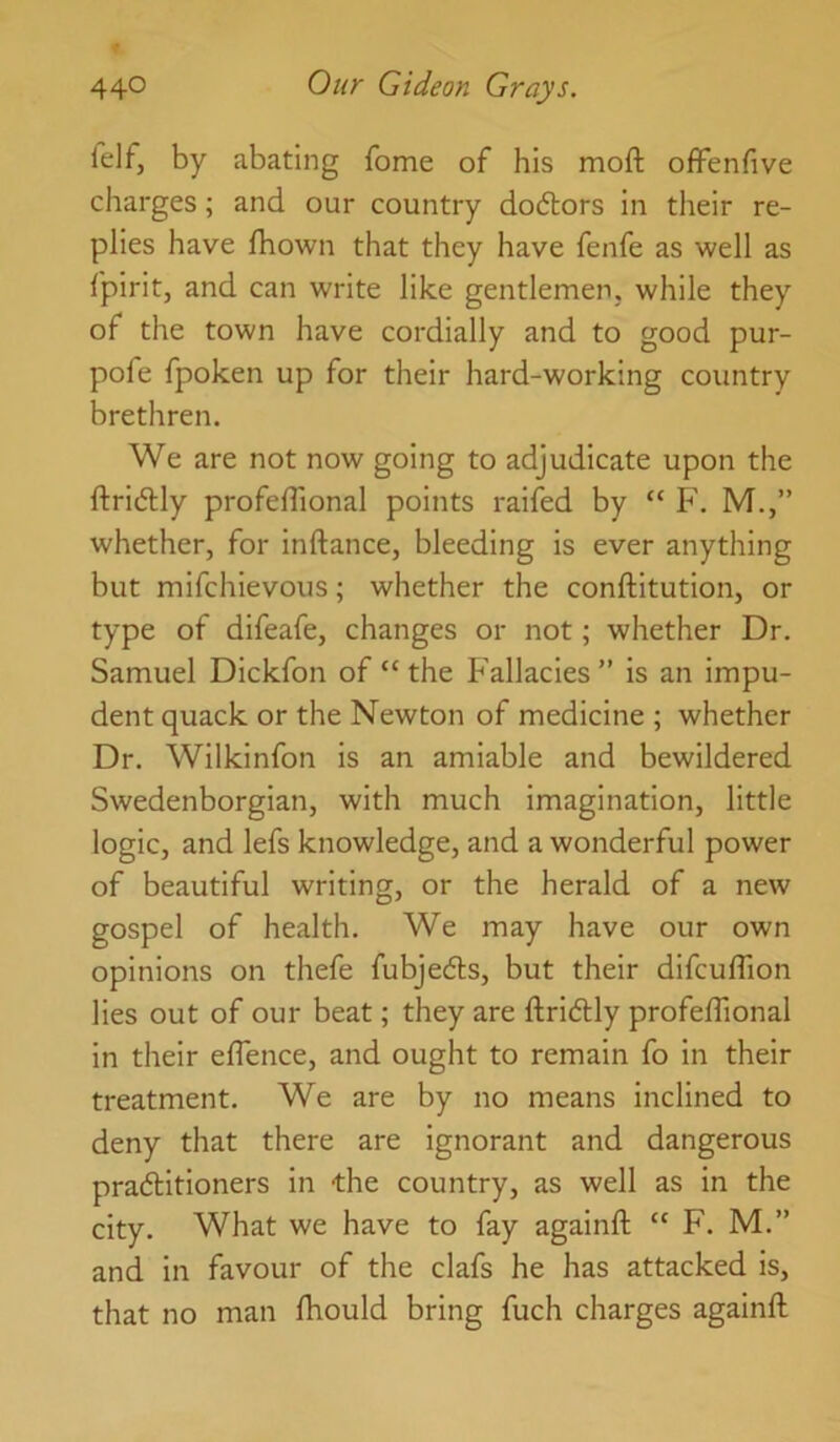 lelf, by abating fome of his moft offenfive charges; and our country do6tors in their re- plies have Ihown that they have fenfe as well as fpirit, and can write like gentlemen, while they of the town have cordially and to good pur- pofe fpoken up for their hard-working country brethren. We are not now going to adjudicate upon the ftridlly profefllonal points raifed by “ F. M.,” whether, for inftance, bleeding is ever anything but mifchievous; whether the conftitution, or type of difeafe, changes or not; whether Dr. Samuel Dickfon of “ the Fallacies” is an impu- dent quack or the Newton of medicine ; whether Dr. Wilkinfon is an amiable and bewildered Swedenborgian, with much imagination, little logic, and lefs knowledge, and a wonderful power of beautiful writing, or the herald of a new gospel of health. We may have our own opinions on thefe fubjedls, but their difcuffion lies out of our beat; they are ftridUy profelTional in their eflence, and ought to remain fo in their treatment. We are by no means inclined to deny that there are ignorant and dangerous pradlitioners in the country, as well as in the city. What we have to fay againft “ F. M.” and in favour of the clafs he has attacked is, that no man Ihould bring fuch charges againft