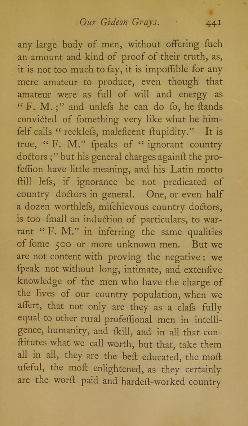 any large body of men, without offering fuch an amount and kind of proof of their truth, as, it is not too much to fay, it is impoffible for any mere amateur to produce, even though that amateur were as full of will and energy as “ F. M.and unlefs he can do fo, he ftands convidled of fomething very like what he him- felf calls “ recklefs, maleficent ftupidity.” It is true, “ F. M.” fpeaks of “ ignorant country dodorsbut his general charges againft the pro- feffion have little meaning, and his Latin motto ftill lefs, if ignorance be not predicated of country dodtors in general. One, or even half a dozen worthlefs, mifchievous country dodlors, is too fmall an indudlion of particulars, to war- rant “ F. M,” in inferring the same qualities of fome 500 or more unknown men. But we are not content with proving the negative: we fpeak not without long, intimate, and extenfive knowledge of the men who have the charge of the lives of our country population, when we affert, that not only are they as a clafs fully equal to other rural profeffional men in intelli- gence, humanity, and fkill, and in all that con- ftitutes what we call worth, but that, take them all in all, they are the beft educated, the moft ufeful, the moft enlightened, as they certainly are the worft paid and hardeft-worked country