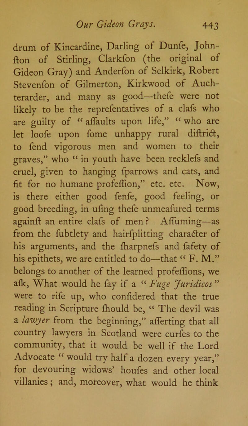 drum of Kincardine, Darling of Dunfe, John- fton of Stirling, Clarkfon (the original of Gideon Gray) and Anderfon of Selkirk, Robert Stevenfon of Gilmerton, Kirkwood of Auch- terarder, and many as good—thefe were not likely to be the reprefentatives of a clafs who are guilty of “ alTaults upon life,” “ who are let loofe upon fome unhappy rural diftrid, to fend vigorous men and women to their graves,” who “ in youth have been recklefs and cruel, given to hanging fparrows and cats, and fit for no humane profeflion,” etc. etc. Now, is there either good fenfe, good feeling, or good breeding, in ufing thefe unmeafured terms againft an entire clafs of men ? AlTuming—as from the fubtlety and hairfplitting charader of his arguments, and the fharpnefs and fafety of his epithets, we are entitled to do—that “ F, M.” belongs to another of the learned profeflions, we alk. What would he fay if a “ Fuge Juridicos ” were to rife up, who confidered that the true reading in Scripture ftiould be, “ The devil was a lawyer from the beginning,” aflerting that all country lawyers in Scotland were curfes to the community, that it would be well if the Lord Advocate “ would try half a dozen every year,” for devouring widows’ houfes and other local villanies; and, moreover, what would he think