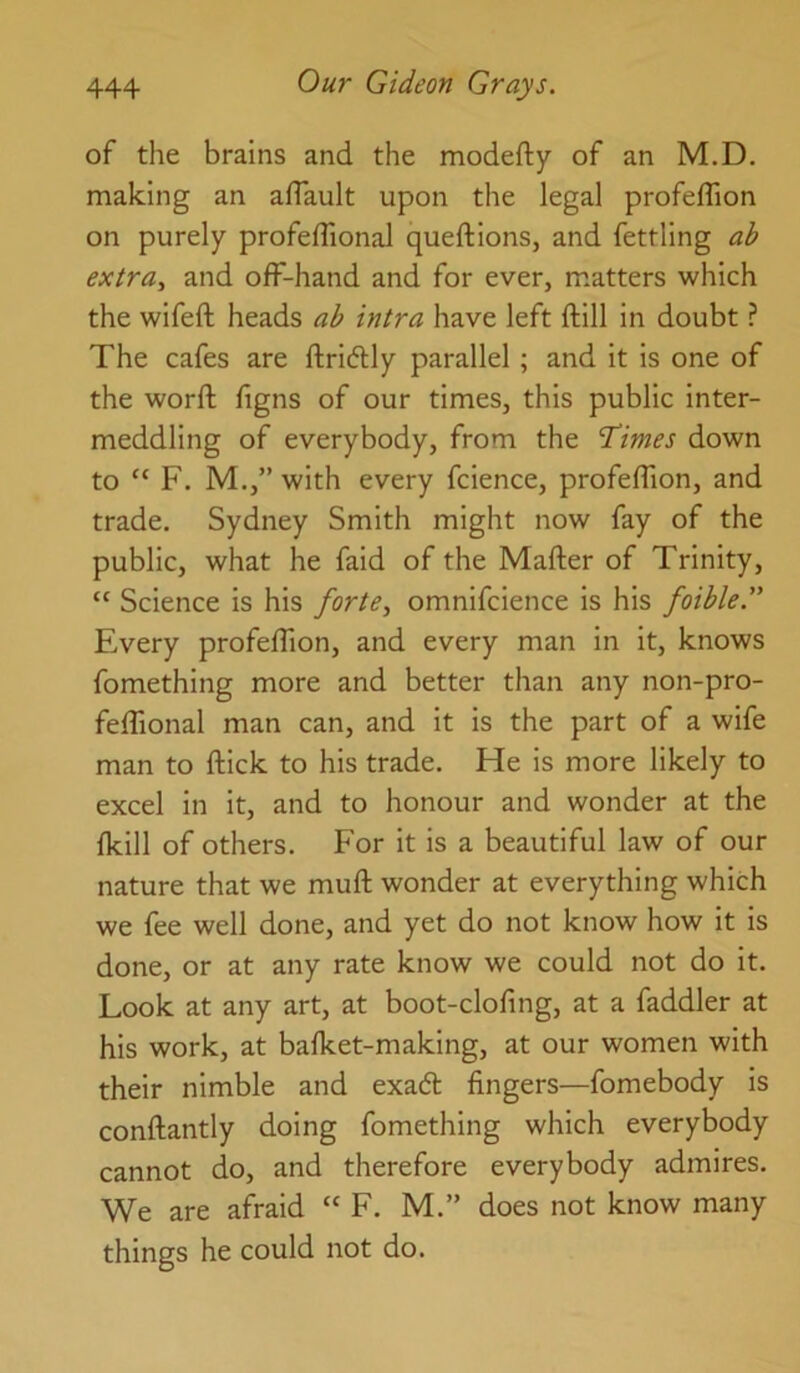 of the brains and the modefty of an M.D. making an aflault upon the legal profeflion on purely profefTional queftions, and fettling ab extra., and off-hand and for ever, matters which the wifeft heads ab intra have left ftill in doubt ? The cafes are ftridtly parallel ; and it is one of the worft figns of our times, this public inter- meddling of everybody, from the T’imes down to “ F. M.,” with every fcience, profeffion, and trade. Sydney Smith might now fay of the public, what he faid of the Mafter of Trinity, “ Science is his forte, omnifcience is his foible. Every profeffion, and every man in it, knows fomething more and better than any non-pro- feffional man can, and it is the part of a wife man to ftick to his trade. He is more likely to excel in it, and to honour and wonder at the fkill of others. For it is a beautiful law of our nature that we muft wonder at everything which we fee well done, and yet do not know how it is done, or at any rate know we could not do it. Look at any art, at boot-clofing, at a faddler at his work, at bafket-making, at our women with their nimble and exa6l fingers—fomebody is conftantly doing fomething which everybody cannot do, and therefore everybody admires. We are afraid “ F. M.” does not know many things he could not do.