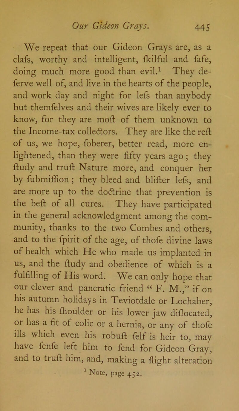 We repeat that our Gideon Grays are, as a clafs, worthy and intelligent, Ikilful and fafe, doing much more good than evil.^ They de- ferve well of, and live in the hearts of the people, and work day and night for lefs than anybody but themfelves and their wives are likely ever to know, for they are moft of them unknown to the Income-tax colleAors. They are like the reft of us, we hope, foberer, better read, more en- lightened, than they were fifty years ago ; they ftudy and truft Nature more, and conquer her by fubmiflion; they bleed and blifter lefs, and are more up to the doftrine that prevention is the beft of all cures. They have participated in the general acknowledgment among the com- munity, thanks to the two Combes and others, and to the fpirit of the age, of thofe divine laws of health which He who made us implanted in us, and the ftudy and obedience of which is a fulfilling of His word. We can only hope that our clever and pancratic friend “ F. M.,” if on his autumn holidays in Teviotdale or Lochaber, he has his fhoulder or his lower jaw diflocated, or has a fit of colic or a hernia, or any of thofe ills which even his robuft felf is heir to, may have fenfe left him to fend for Gideon Gray, and to truft him, and, making a flight alteration ^ Note, page 452.