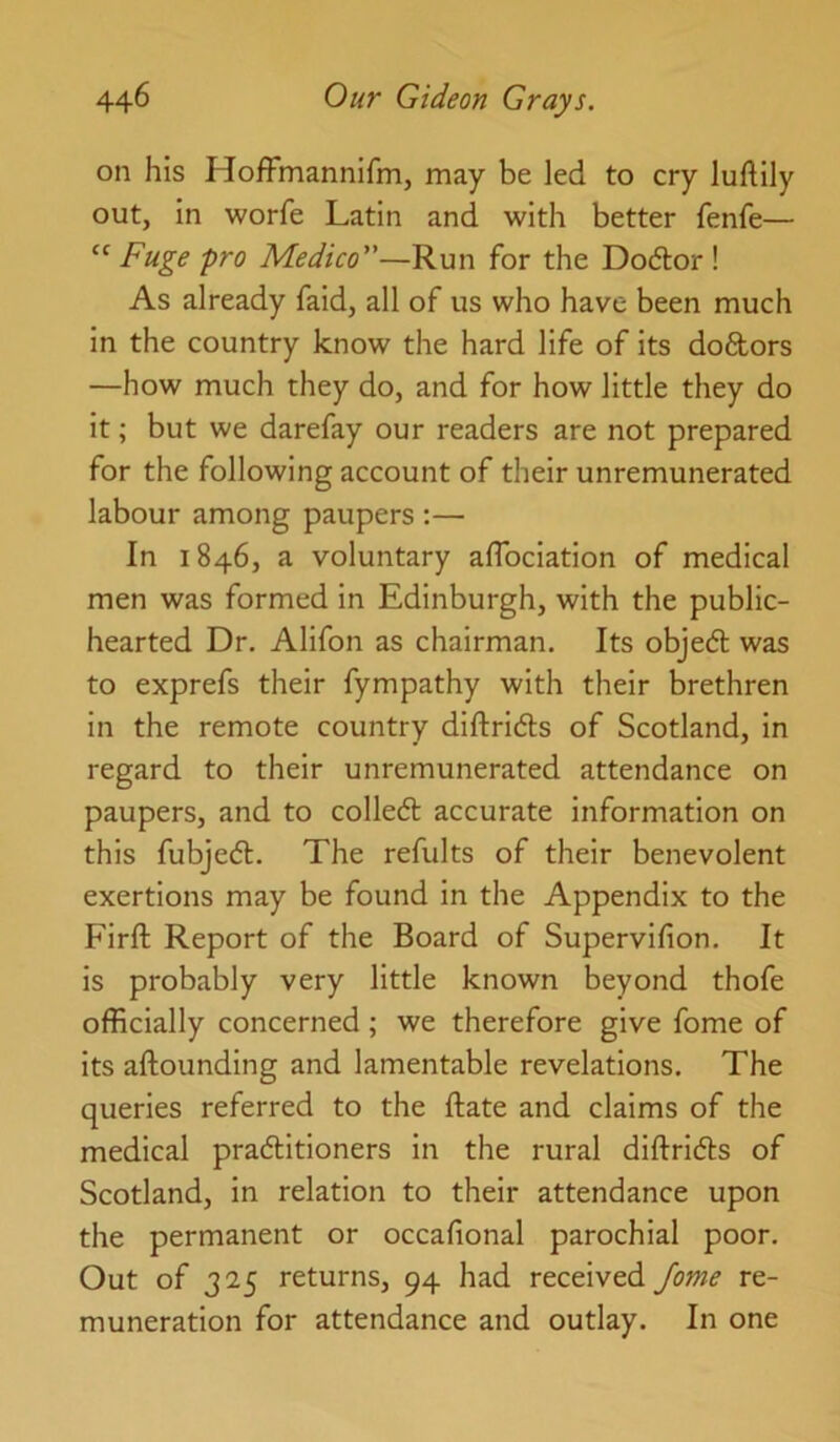 on his HofFmannifm, may be led to cry luftily out, In worfe Latin and with better fenfe— “ Fuge pro Medico”—Run for the Dodor ! As already faid, all of us who have been much in the country know the hard life of its doftors —how much they do, and for how little they do it; but we darefay our readers are not prepared for the following account of their unremunerated labour among paupers ;— In 1846, a voluntary aflbciation of medical men was formed in Edinburgh, with the public- hearted Dr. Alifon as chairman. Its objed was to exprefs their fympathy with their brethren in the remote country diftridls of Scotland, in regard to their unremunerated attendance on paupers, and to colledt accurate information on this fubjedl. The refults of their benevolent exertions may be found in the Appendix to the Firft Report of the Board of Supervifion. It is probably very little known beyond thofe officially concerned; we therefore give fome of its aftounding and lamentable revelations. The queries referred to the ftate and claims of the medical praditioners in the rural diftrldts of Scotland, in relation to their attendance upon the permanent or occafional parochial poor. Out of 325 returns, 94 had received Jome re- muneration for attendance and outlay. In one