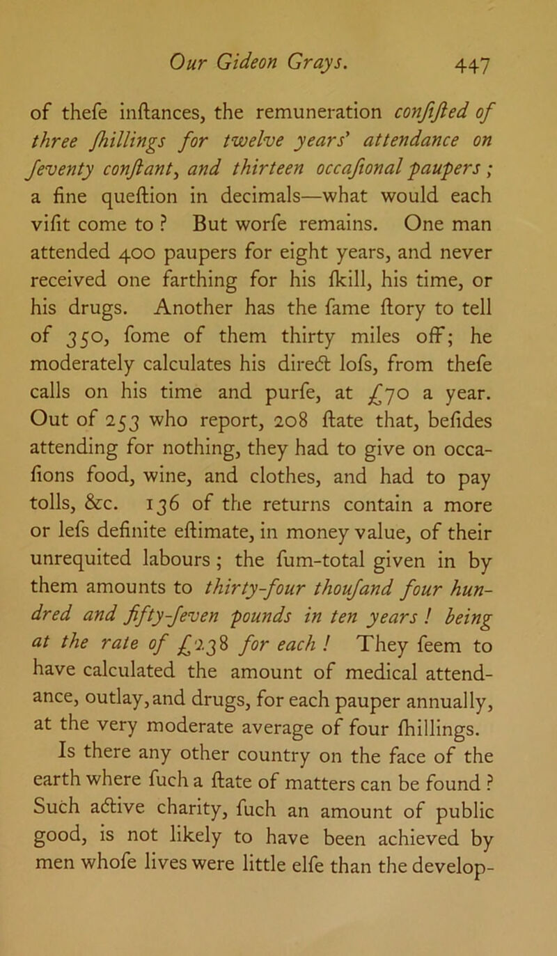 of thefe inftances, the remuneration conjijled of three /hillings for twelve years' attendance on feventy conjlanty and thirteen occafional paupers; a fine queftion in decimals—what would each vifit come to ? But worfe remains. One man attended 400 paupers for eight years, and never received one farthing for his Ikill, his time, or his drugs. Another has the fame ftory to tell of 350, fome of them thirty miles off; he moderately calculates his dired lofs, from thefe calls on his time and purfe, at £jo a year. Out of 253 who report, 208 ftate that, befides attending for nothing, they had to give on occa- fions food, wine, and clothes, and had to pay tolls, &c. 136 of the returns contain a more or lefs definite eftimate, in money value, of their unrequited labours; the fum-total given in by them amounts to thirty-four thoufand four hun- dred and fifty-feven pounds in ten years ! being at the rate of for each I They feem to have calculated the amount of medical attend- ance, outlay,and drugs, for each pauper annually, at the very moderate average of four fhillings. Is there any other country on the face of the earth where fuch a ftate of matters can be found ? Such adive charity, fuch an amount of public good, is not likely to have been achieved by men whofe lives were little elfe than the develop-