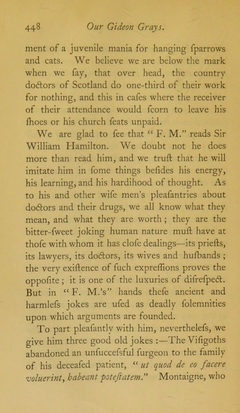 merit of a juvenile mania for hanging fparrows and cats. We believe we are below the mark when we fay, that over head, the country dodlors of Scotland do one-third of their work for nothing, and this in cafes where the receiver of their attendance would fcorn to leave his fhoes or his church feats unpaid. We are glad to fee that “ F. M.” reads Sir William Hamilton. We doubt not he does more than read him, and we truft that he will imitate him in fome things befides his energy, his learning, and his hardihood of thought. As to his and other wife men’s pleafantries about dodlors and their drugs, we all know what they mean, and what they are worth ; they are the bitter-fweet joking human nature muft have at thofe with whom it has clofe dealings—its priefts, its lawyers, its do6tors, its wives and hulbands ; the very exiftence of fuch exprefllons proves the oppofite; it is one of the luxuries of difrefped. But in “ F. M.’s” hands thefe ancient and harmlefs jokes are ufed as deadly folemnities upon which arguments are founded. To part pleafantly with him, neverthelefs, we give him three good old jokes :—The Vifigoths abandoned an unfuccefsful furgeon to the family of his deceafed patient, “ ^uod de eo facere voluerint, habeant poteftatem. Montaigne, who