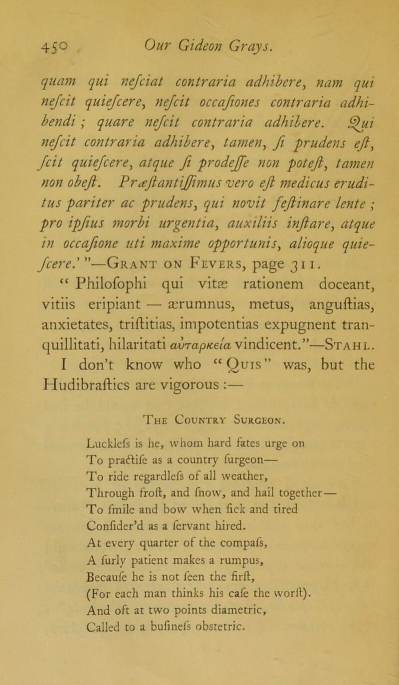 quant qui nejciat contraria adhibere, nam qui nejcit quiefcere, nejcit occafiones contraria adhi- bendi; quare nejcit contraria adhihere. ^i nejcit contraria adhibere, tamen, Jt prudens ejl, Jcit quiejcere, atque Ji prodejfe non potejl, tamen non obejl. Pr^eJiantiJJtmus vero eji medicus erudi- tus pariter ac prudens., qui novit JeJlinare lente ; pro ipjius morbi urgentia, auxiliis injiare, atque in occajione uti maxime opportunis, alioque quie- jcere'—Grant on Fevers, page 311. “ Philofophi qui vite rationem doceant, vitiis eripiant — a;rumnus, metus, anguftias, anxietates, triftitias, impotentias expugnent tran- quillitati, hilaritati aura/3«e/a vindicent.”—Stahl. I don’t know who “Quis” was, but the Hudibraftics are vigorous :— The Country Surgeon. Luc kiefs is he, whom hard fates urge on To praftife as a country furgeon— To ride regardlefs of all weather. Through froft, and fnow, and hail together— To fmile and bow when fick and tired Confider’d as a fervant hired. At every quarter of the compafs, A fully patient makes a rumpus, Becaule he is not ieen the lirft, (For each man thinks his cafe the worli). And oft at two points diametric. Called to a bufinels obstetric.
