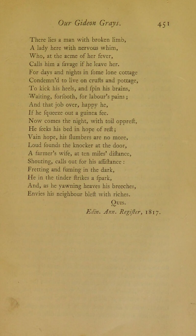 There lies a man with broken limb, A lady here with nervous whim. Who, at the acme of her fever. Calls him a favage if he leave her. For days and nights in Ibme lone cottage Condemn’d to live on crults and pottage. To kick his heels, and fpin his brains. Waiting, forfooth, for labour’s pains; And that job over, happy he. If he fqueeze out a guinea fee. Now comes the night, with toil opprell. He leeks his bed in hope of rell; Vain hope, his llumbers are no more. Loud founds the knocker at the door, A farmer’s wife, at ten miles’ diftance. Shouting, calls out for his affiftance: Fretting and fuming in the dark, He in the tinder llrikes a fpark. And, as he yawning heaves his breeches. Envies his neighbour blcft with riches. Quis. EiUh. Ann. Regijler, 1817.