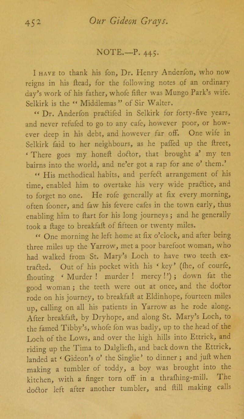 NOTE.—P. 445. I HAVE to thank his fon. Dr. Henry Andcrfon, who now reigns in his ftead, for the following notes of an ordinary day’s work of his father, whole lifter was Mungo Park’s wife. Selkirk is the “ Middlemas ” of Sir Walter. “ Dr. Anderfon praftifed in Selkirk for forty-live years, and never refufed to go to any cafe, however poor, or how- ever deep in his debt, and however far olF. One wife in Selkirk faid to her neighbours, as he paflcd up the ftreet, ‘ There goes my honeft doftor, that brought a’ my ten bairns into the w'orld, and ne’er got a rap for ane o’ them.’ “ His methodical habits, and perfeft arrangement of his time, enabled him to overtake his very wide practice, and to forget no one. He rofe generally at fix every morning, often fooner, and faw his feverc cafes in the town early, thus enabling him to ftart for his long journeys; and he generally took a ftage to breakfaft of fifteen or twenty miles. “ One morning he left home at fix o’clock, and after being three miles up the Yarrow, met a poor barefoot woman, who had walked from St. Mary’s Loch to have two teeth ex- traded. Out of his pocket with his ‘ key’ (Ihe, of courfe, Ihouting ‘Murder! murder! mercy!’); down fat the good woman; the teeth were out at once, and the dodor rode on his journey, to breakfaft at Eldinhope, fourteen miles up, calling on all his patients in Yarrow as he rode along. After breakfaft, by Dryhope, and along St. Mary’s Loch, to the famed Tibby’s, whofe fon was badly, up to the head of the Loch of the Lows, and over the high hills into Ettrick, and riding up the Tima to Dalglielh, and back down the Ettrick, landed at ‘ Gideon’s o’ the Singlie’ to dinner ; and juft when making a tumbler of toddy, a boy was brought into the kitchen, with a finger torn off in a thrafliing-mill. The dodor left after another tumbler, and ftill making calls