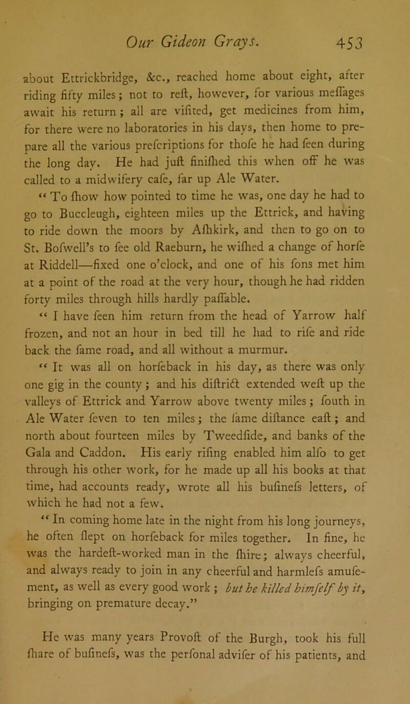 about Ettrickbridge, See., reached home about eight, after riding fifty miles; not to reft, however, for various meflages await his return; all are vilited, get medicines from him, for there were no laboratories in his days, then home to pre- pare all the various preferiptions for thofe he had feen during the long day. He had juft finilhed this when off he was called to a midwifery cafe, far up Ale Water. “ To Ihow how pointed to time he was, one day he had to go to Buccleugh, eighteen miles up the Ettrick, and having to ride down the moors by Afhkirk, and then to go on to St. Bofwcll’s to lee old Raeburn, he wifhed a change of horfe at Riddell—fixed one o’clock, and one of his fons met him at a point of the road at the very hour, though he had ridden forty miles through hills hardly paffable. “ I have feen him return from the head of Yarrow half frozen, and not an hour in bed till he had to rife and ride back the fame road, and all without a murmur. “ It was all on horleback in his day, as there was only one gig in the county ; and his diftrift extended weft up the valleys of Ettrick and Yarrow above twenty miles; fouth in Ale Water feven to ten miles j the fame diftance eaft; and north about fourteen miles by Tweedlide, and banks of the Gala and Caddon. His early riling enabled him alfo to get through his other work, for he made up all his books at that time, had accounts ready, wrote all his bulinefs letters, of which he had not a few. “ In coming home late in the night from his long journeys, he often flept on horfeback for miles together. In fine, he was the hardeft-worked man in the Ihire; always cheerful, and always ready to join in any cheerful and harmlefs amufe- ment, as well as every good work ; but he killed himfelf by it, bringing on premature decay.” He was many years Provoft of the Burgh, took his full fliare of bulinefs, was the perfonal advifer of his patients, and