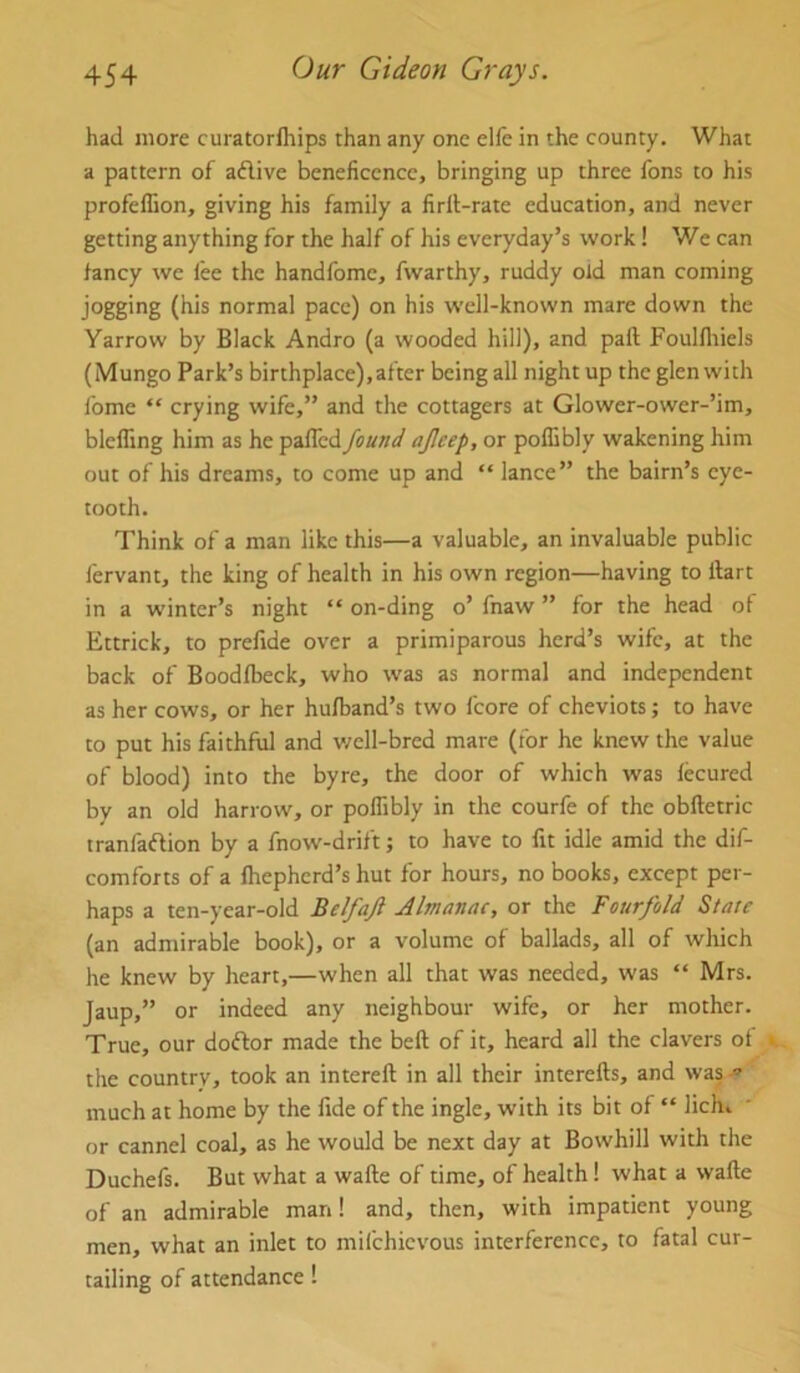 had more curatorfhips than any one elfe in the county. What a pattern of aflive beneficence, bringing up three Tons to his profeffion, giving his family a firll-rate education, and never getting anything for the half of his everyday’s work 1 We can fancy we fee the handfomc, fwarthy, ruddy old man coming jogging (his normal pace) on his well-known mare down the Yarrow by Black Andro (a wooded hill), and paft Foulfliiels (Mungo Park’s birthplace),after being all night up the glen with fome “ crying wife,” and the cottagers at Glower-ower-’im, blelling him as he pafled found ajieep, or poffibly wakening him out of his dreams, to come up and “ lance” the bairn’s eye- tooth. Think of a man like this—a valuable, an invaluable public fervant, the king of health in his own region—having to ftart in a winter’s night “ on-ding o’ fnaw ” for the head of Ettrick, to prefide over a primiparous herd’s wife, at the back of Boodfbeck, who was as normal and independent as her cows, or her hufband’s two fcore of cheviots; to have to put his faithful and v;ell-bred mare (for he knew the value of blood) into the byre, the door of which was lecured bv an old harrow, or poffibly in the courfe of the obftetric tranfaffion by a fnow-drift; to have to fit idle amid the dif- comforts of a fbepherd’s hut for hours, no books, except per- haps a ten-year-old Belfaji Almanac, or the Fourfold State (an admirable book), or a volume of ballads, all of which he knew by heart,—when all that was needed, was “ Mrs. Jaup,” or indeed any neighbour wife, or her mother. True, our doftor made the beft of it, heard all the clavers of the country, took an intereft in all their interefts, and was much at home by the fide of the ingle, with its bit of “ licht or cannel coal, as he would be next day at Bowhill with the Duchefs. But what a wafte of time, of health! what a wafte of an admirable man! and, then, with impatient young men, what an inlet to mifehievous interference, to fatal cur- tailing of attendance!