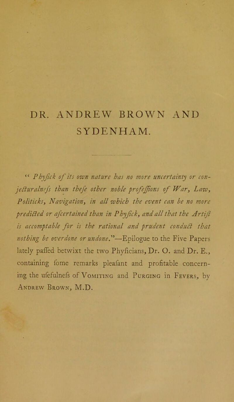 SYDENHAM. “ Ph'jfick of its own nature has no more uncertainty or con- jeiltiralnefs than tbefe other noble profejjions of War, Law, Politicks, Navigation, in all which the event can be no more predicted or afcertained than in Phyfick, and all that the Artiji is accomptable for is the rational and prudent conduit that nothing be overdone or undone.—Epilogue to the Five Papers lately palTed betwixt the two Phyficians, Dr. O. and Dr. E., containing Ibme remarks pleafant and profitable concern- ing the ufefulnefs of Vomiting and Purging in Fevers, by .Andrew Brown, M.D.