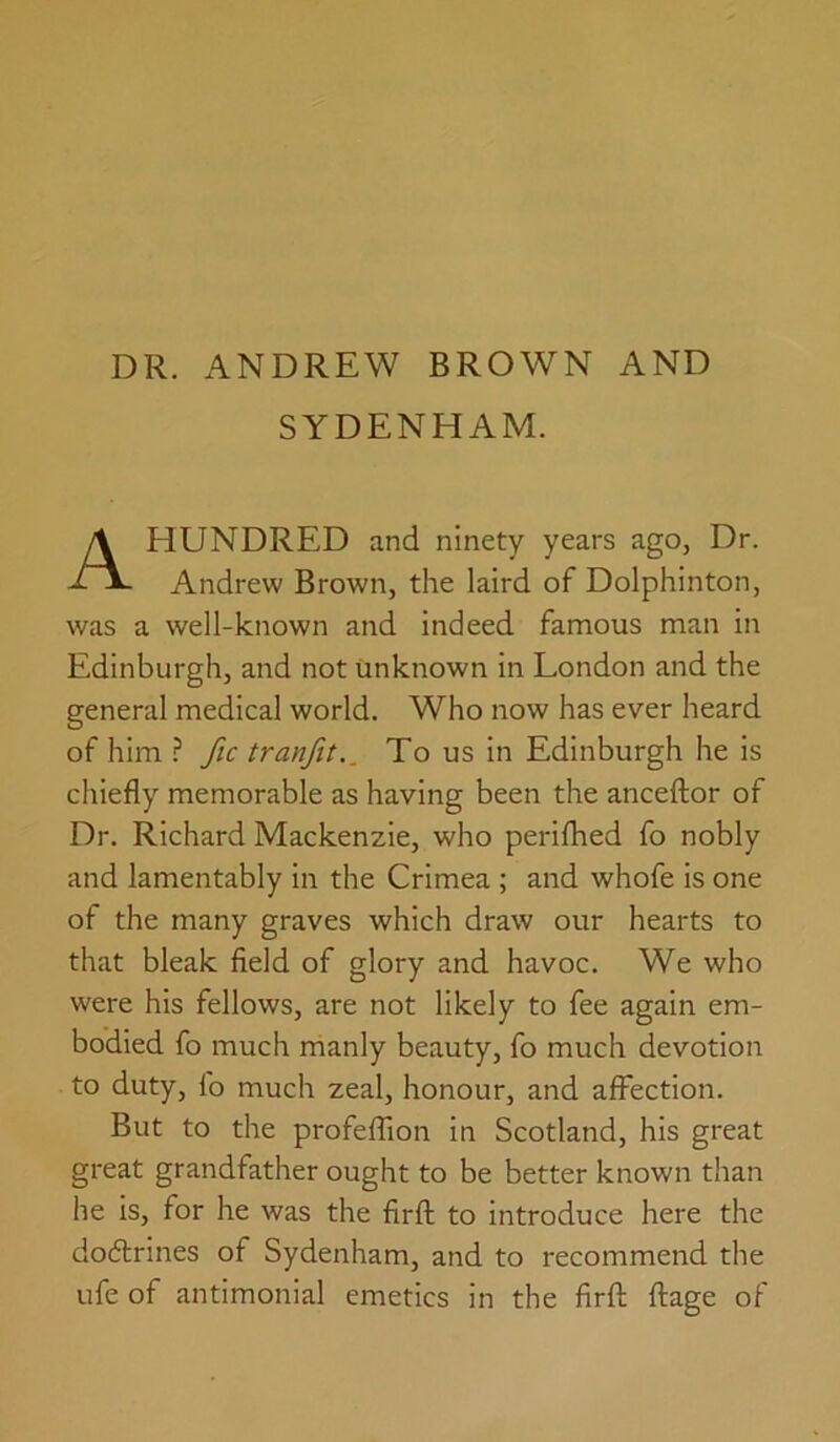 SYDENHAM. HUNDRED and ninety years ago, Dr. Andrew Brown, the laird of Dolphinton, was a well-known and indeed famous man in Edinburgh, and not unknown in London and the general medical world. Who now has ever heard of him ? fic trunfit.. To us in Edinburgh he is chiefly memorable as having been the anceflor of Dr. Richard Mackenzie, who perifhed fo nobly and lamentably in the Crimea ; and whofe is one of the many graves which draw our hearts to that bleak field of glory and havoc. We who were his fellows, are not likely to fee again em- bodied fo much manly beauty, fo much devotion to duty, fo much zeal, honour, and affection. But to the profeffion in Scotland, his great great grandfather ought to be better known than he is, for he was the firfl: to introduce here the dodtrines of Sydenham, and to recommend the Life of antimonial emetics in the firfl flage of