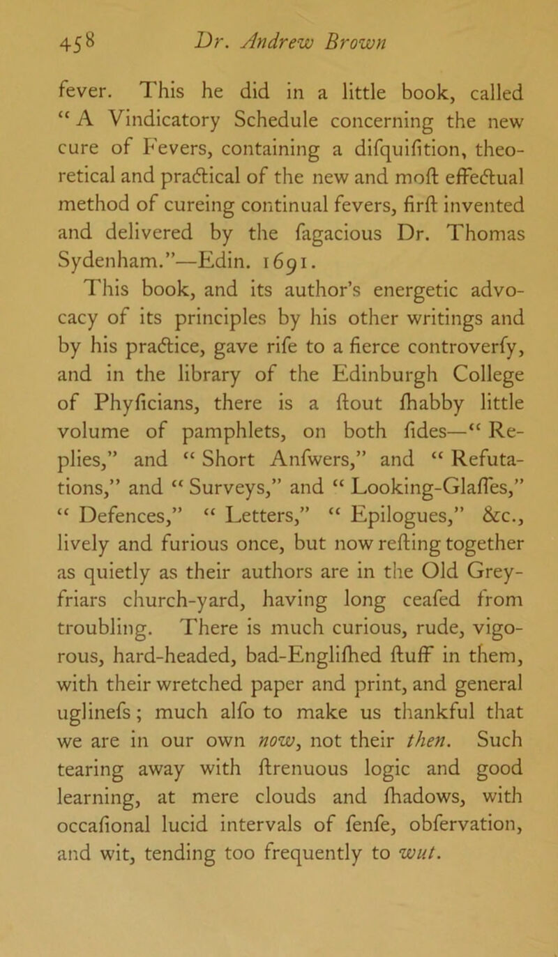 fever. This he did in a little book, called “ A Vindicatory Schedule concerning the new cure of Fevers, containing a difquifition, theo- retical and praftical of the new and moft effecftual method of cureing continual fevers, firft invented and delivered by the fagacious Dr. Thomas Sydenham.”—Edin. 1691. This book, and Its author’s energetic advo- cacy of its principles by his other writings and by his pradlice, gave rife to a fierce controverfy, and in the library of the Edinburgh College of Phyficians, there is a ftout fhabby little volume of pamphlets, on both fides—“ Re- plies,” and “ Short Anfwers,” and “ Refuta- tions,” and “ Surveys,” and “ Looking-Glafles,” “ Defences,” “ Letters,” “ Epilogues,” &c., lively and furious once, but now refting together as quietly as their authors are in the Old Grey- friars church-yard, having long ceafed from troubling. There is much curious, rude, vigo- rous, hard-headed, bad-Englifhed fluff in them, with their wretched paper and print, and general uglinefs; much alfo to make us tliankful that we are in our own now^ not their then. Such tearing away with flrenuous logic and good learning, at mere clouds and fhadows, with occafional lucid intervals of fenfe, obfervation, and wit, tending too frequently to wut.