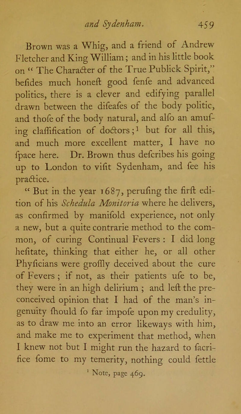 Brown was a Whig, and a friend of Andrew Fletcher and King W^illiam; and in his little book on “ The Charader of the True Publick Spirit,” befides much honeft good fenfe and advanced politics, there is a clever and edifying parallel drawn between the difeafes of the body politic, and thofe of the body natural, and alfo an amuf- ing claflification of dodors; ^ but for all this, and much more excellent matter, I have no fpace here. Dr. Brown thus defcribes his going up to London to vifit Sydenham, and fee his pradice. “ But in the year 1687, peruling the firft edi- tion of his Schedula Monitoria where he delivers, as confirmed by manifold experience, not only a new, but a quite contrarie method to the com- mon, of curing Continual Fevers : I did long hefitate, thinking that either he, or all other Phyficians were groflly^ deceived about the cure of Fevers ; if not, as their patients ufe to be, they were in an high delirium ; and left the pre- conceived opinion that I had of the man’s in- genuity fhould fo far impofe upon my credulity, as to draw me into an error likeways with him, and make me to experiment that method, when I knew not but I might run the hazard to facri- fice fome to my temerity, nothing could fettle ' Note, page 469.