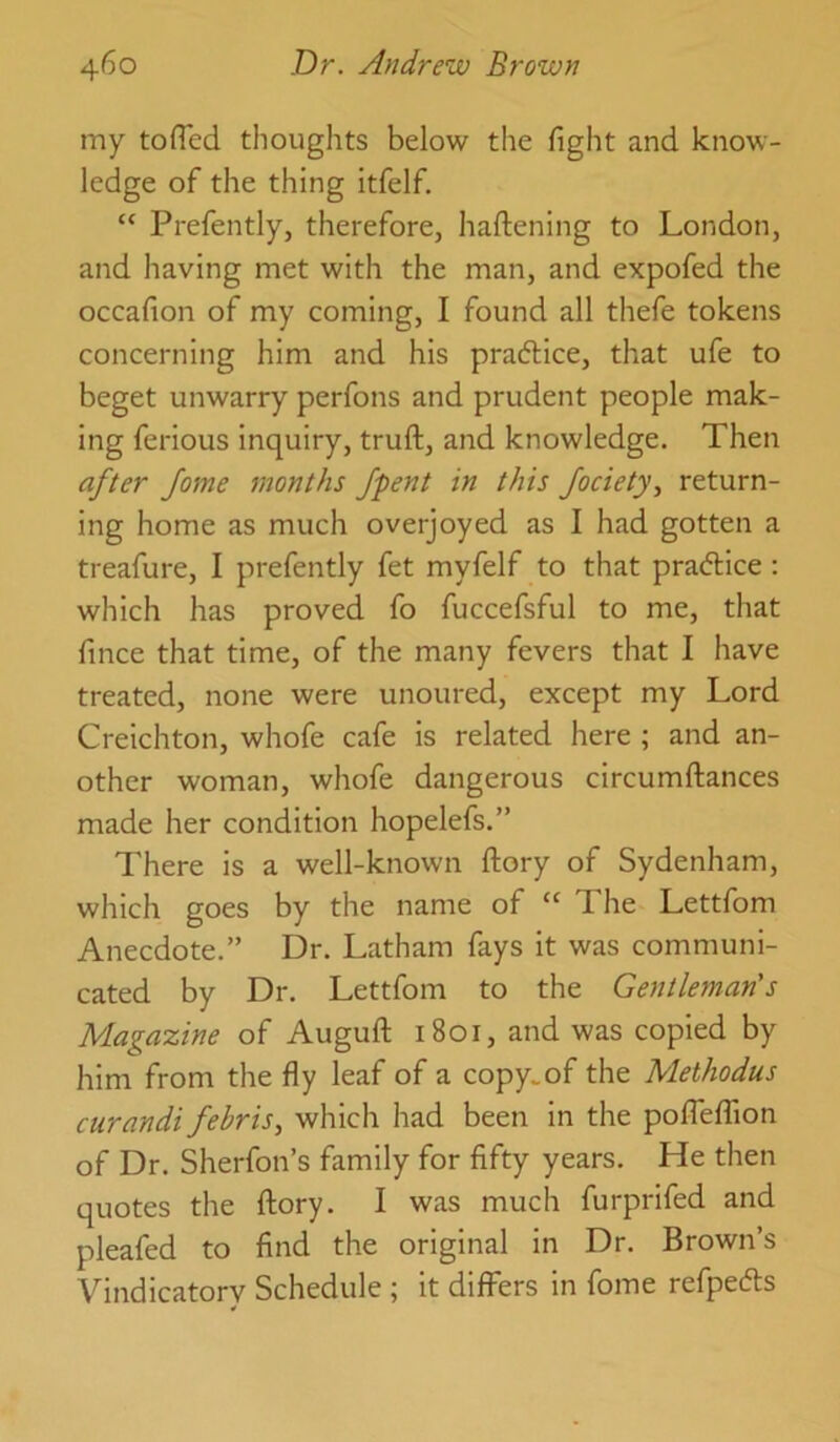 my tofTed thoughts below the fight and know- ledge of the thing itfelf. “ Prefently, therefore, haftening to London, and having met with the man, and expofed the occafion of my coming, I found all thefe tokens concerning him and his praftice, that ufe to beget unwarry perfons and prudent people mak- ing ferious inquiry, truft, and knowledge. Then after Jome months /pent in this Jociety, return- ing home as much overjoyed as I had gotten a treafure, I prefently fet myfelf to that pradice : which has proved fo fuccefsful to me, that fince that time, of the many fevers that I have treated, none were unoured, except my Lord Creichton, whofe cafe is related here ; and an- other woman, whofe dangerous circumftances made her condition hopelefs.” There is a well-known ftory of Sydenham, which goes by the name of “ The Lettfom Anecdote.” Dr. Latham fays it was communi- cated by Dr. Lettfom to the Gentleman's Magazine of Augufl: 1801, and was copied by him from the fly leaf of a copy.of the Methodus curandi febris, which had been in the poflefTion of Dr. Sherfon’s family for fifty years. He then quotes the ftory. I was much furprifed and pleafed to find the original in Dr. Brown’s Vindicatory Schedule ; it differs in fome refpecfts