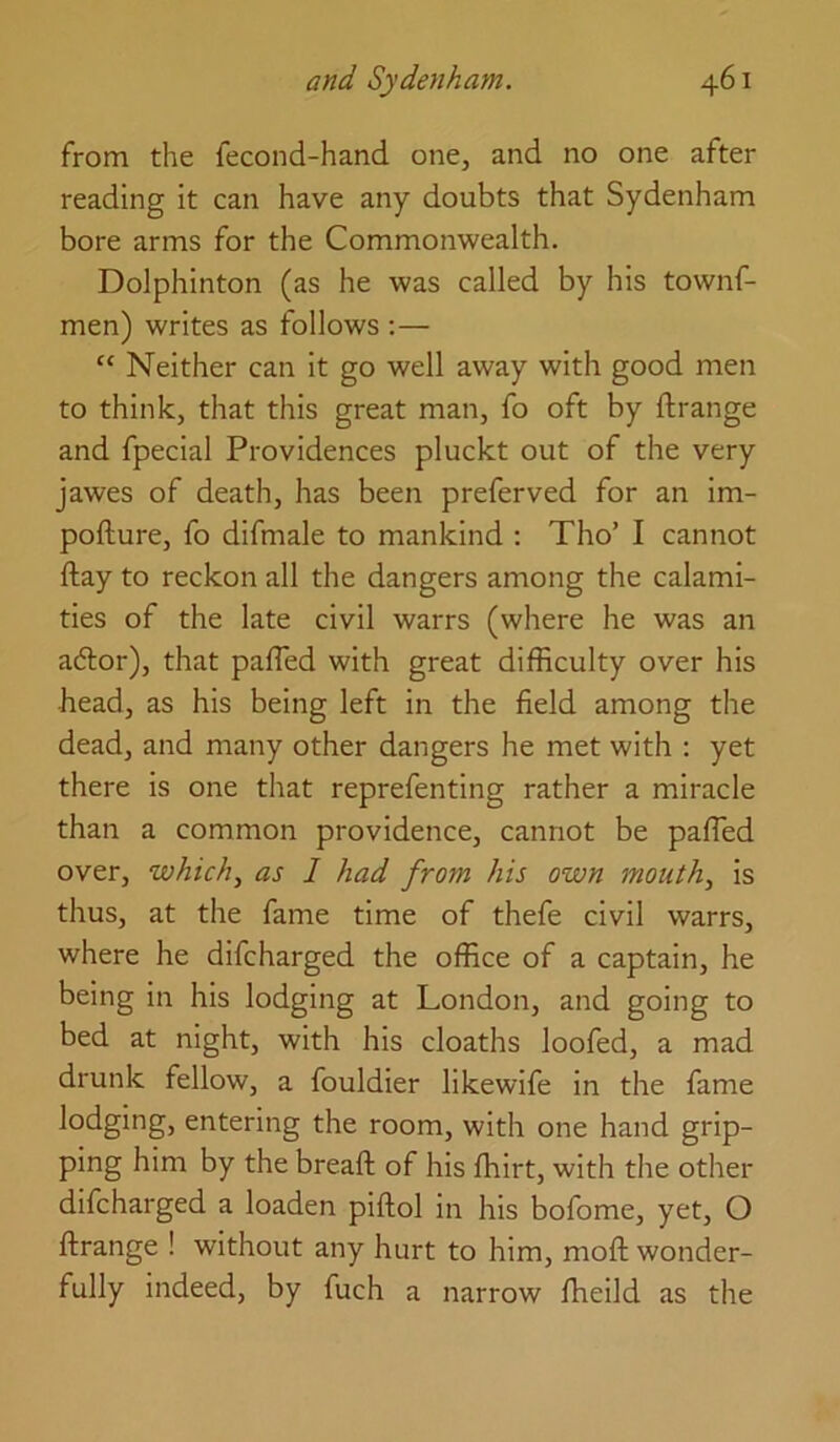 from the fecond-hand one, and no one after reading it can have any doubts that Sydenham bore arms for the Commonwealth. Dolphinton (as he was called by his townf- men) writes as follows :— “ Neither can it go well away with good men to think, that this great man, fo oft by ftrange and fpecial Providences pluckt out of the very jawes of death, has been preferved for an im- pofture, fo difmale to mankind : Tho’ I cannot ftay to reckon all the dangers among the calami- ties of the late civil warrs (where he was an adtor), that pafled with great difficulty over his head, as his being left in the field among the dead, and many other dangers he met with : yet there is one that reprefenting rather a miracle than a common providence, cannot be paffied over, which, as I had from his own month, is thus, at the fame time of thefe civil warrs, where he difcharged the office of a captain, he being in his lodging at London, and going to bed at night, with his cloaths loofed, a mad drunk fellow, a fouldier likewife in the fame lodging, entering the room, with one hand grip- ping him by the breaft of his ffiirt, with tlie other difcharged a loaden piftol in his bofome, yet, O ftrange ! without any hurt to him, moft wonder- fully indeed, by fuch a narrow ffieild as the