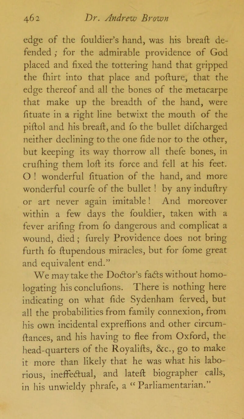 edge of tlie fouldier’s hand, was his breaft de- fended ; for the admirable providence of God placed and fixed the tottering hand that gripped the fhirt into that place and pofture, that the edge thereof and all the bones of the metacarpe that make up the breadth of the hand, were fituate in a right line betwixt the mouth of the piftol and his breaft, and fo the bullet difcharged neither declining to the one fide nor to the other, but keeping its way thorrow all thefe bones, in crufhing them loft its force and fell at his feet. O ! wonderful fituation of the hand, and more wonderful courfe of the bullet! by any induftry or art never again imitable! And moreover within a few days the fouldier, taken with a fever arifing from fo dangerous and complicat a wound, died; furely Providence does not bring furth fo ftupendous miracles, but for fome great and equivalent end.” We may take the Dodlor’s fads without homo- logating his conclufions. I'here is nothing here indicating on what fide Sydenham ferved, but all the probabilities from family connexion, from his own incidental expreflions and other circum- ftances, and his having to flee from Oxford, the head-quarters of the Royalifts, &c., go to make it more than likely that he was what his labo- rious, inefFedual, and lateft biographer calls, in his unwieldy phrafe, a “ Parliamentarian.”