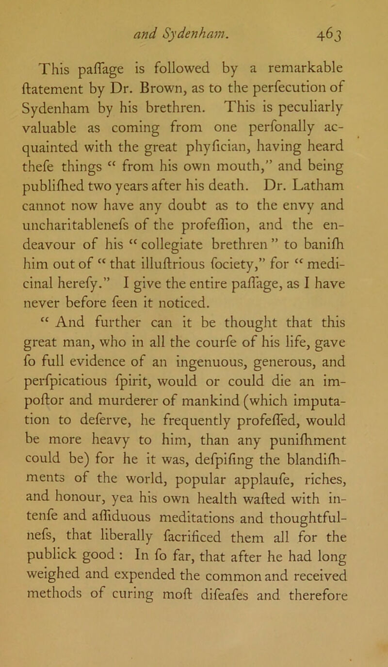 This paffage is followed by a remarkable ftatement by Dr. Brown, as to the perfecution of Sydenham by his brethren. This is peculiarly valuable as coming from one perfonally ac- quainted with the great phyfician, having heard thefe things “ from his own mouth,” and being publifhed two years after his death. Dr. Latham cannot now have any doubt as to the envy and uncharitablenefs of the profeffion, and the en- deavour of his “ collegiate brethren ” to banifh him out of “ that illuftrious fociety,” for “ medi- cinal herefy.” I give the entire paffage, as I have never before leen it noticed. “ And further can it be thought that this great man, who in all the courfe of his life, gave fo full evidence of an ingenuous, generous, and perfpicatious fpirit, would or could die an im- poftor and murderer of mankind (which imputa- tion to deferve, he frequently profefled, would be more heavy to him, than any punilhment could be) for he it was, defpifing the blandifh- ments of the world, popular applaufe, riches, and honour, yea his own health wafted with in- tenle and afliduous meditations and thoughtful- nefs, that liberally facrificed them all for the publick good ; In fo far, that after he had long weighed and expended the common and received methods of curing moft difeafes and therefore