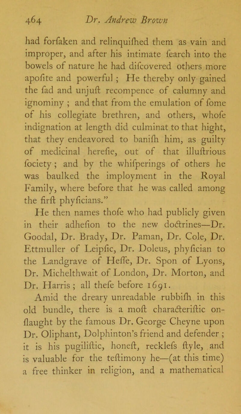 had forfaken and relinquifhed them as vain and improper, and after his intimate fearch into the bowels of nature he had difcovered otl>ers more apofite and powerful ; He thereby only gained the fad and unjuft recompence of calumny and ignominy ; and that from the emulation of fome of his collegiate brethren, and others, whofe indignation at length did culminat to that hight, that they endeavored to banifti him, as guilty of medicinal herefie, out of that illuftrious fociety ; and by the whifperings of others he was baulked the imployment in the Royal Family, where before that he was called among the firft phyficians.” He then names thofe who had publicly given in their adhefion to the new dodlrines—Dr. Goodal, Dr, Brady, Dr. Paman, Dr. Cole, Dr, Ettmuller of Leipfic, Dr. Doleus, phyfician to the Landgrave of Hefte, Dr. Spon of Lyons, Dr. Michelthwait of London, Dr. Morton, and Dr. Harris; all thefe before 1691. Amid the dreary unreadable rubbifh in this old bundle, there is a moft characfteriftic on- flaught by the famous Dr. George Cheyne upon Dr. Oliphant, Dolphinton’s friend and defender ; it is his pugiliftic, honeft, recklefs ftyle, and is valuable for the teftimony he—(at this time) a free thinker in religion, and a mathematical