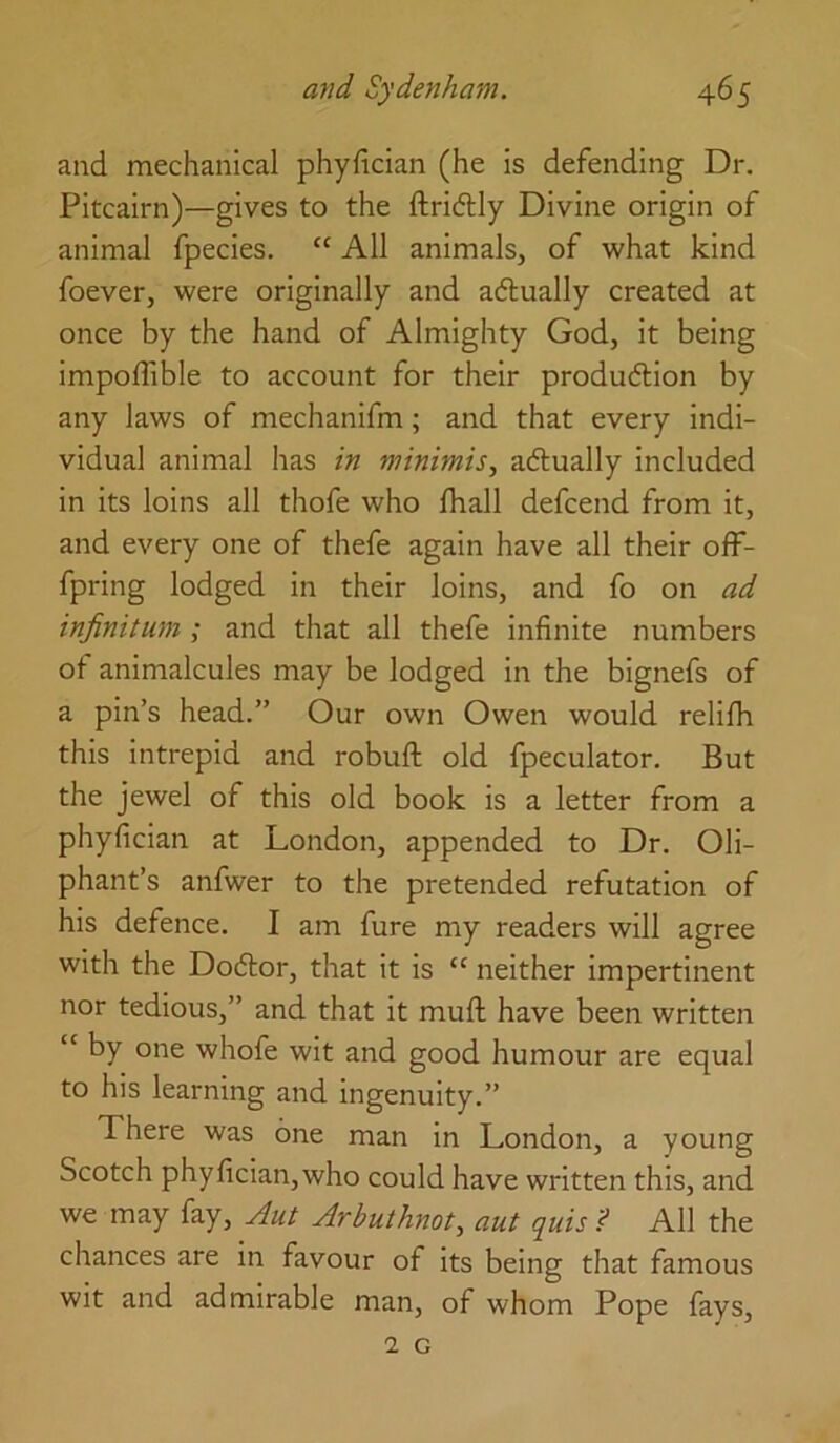 and mechanical phyfician (he is defending Dr. Pitcairn)—gives to the ftridlly Divine origin of animal fpecies. “ All animals, of what kind foever, were originally and aftually created at once by the hand of Almighty God, it being impoflible to account for their produdlion by any laws of mechanifm; and that every indi- vidual animal has in minimis., adtually included in its loins all thofe who lhall defcend from it, and every one of thefe again have all their off- fpring lodged in their loins, and fo on ad infinitum ; and that all thefe infinite numbers of animalcules may be lodged in the bignefs of a pin’s head.” Our own Owen would relilh this intrepid and robuft old fpeculator. But the jewel of this old book is a letter from a phyfician at London, appended to Dr. Oli- phant’s anfwer to the pretended refutation of his defence. I am fure my readers will agree with the Dodlor, that it is “ neither impertinent nor tedious,” and that it muft have been written “ by one whofe wit and good humour are equal to his learning and ingenuity.” There was one man in London, a young Scotch phyfician,who could have written this, and we may fay, Arbuthnot, aut quis ? All the chances are in favour of its being that famous wit and admirable man, of whom Pope fays, 1 G