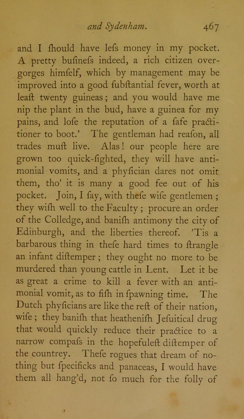 and I fhould have lefs money in my pocket. A pretty bufinefs indeed, a rich citizen over- gorges himfelf, which by management may be improved into a good fubftantial fever, worth at leaft twenty guineas; and you would have me nip the plant in the bud, have a guinea for my pains, and lofe the reputation of a fafe pradbi- tioner to boot.’ The gentleman had reafon, all trades muft live. Alas! our people here are grown too quick-lighted, they will have anti- monial vomits, and a phylician dares not omit them, tho’ it is many a good fee out of his pocket. Join, I fay, with thefe wife gentlemen ; they wilh well to the Faculty ; procure an order of the Colledge, and banilh antimony the city of Edinburgh, and the liberties thereof. ’Tis a barbarous thing in thefe hard times to llrangle an infant diftemper; they ought no more to be murdered than young cattle in Lent. Let it be as great a crime to kill a fever with an anti- monial vomit, as to filh infpawning time. The Dutch phylicians are like the reft of their nation, wife ; they banilh that heathenilh Jefuitical drug that would quickly reduce their pradtice to a narrow compafs in the hopefuleft diftemper of the countrey. Thefe rogues that dream of no- thing but fpecificks and panaceas, I would have them all hang’d, not fo much for the folly of