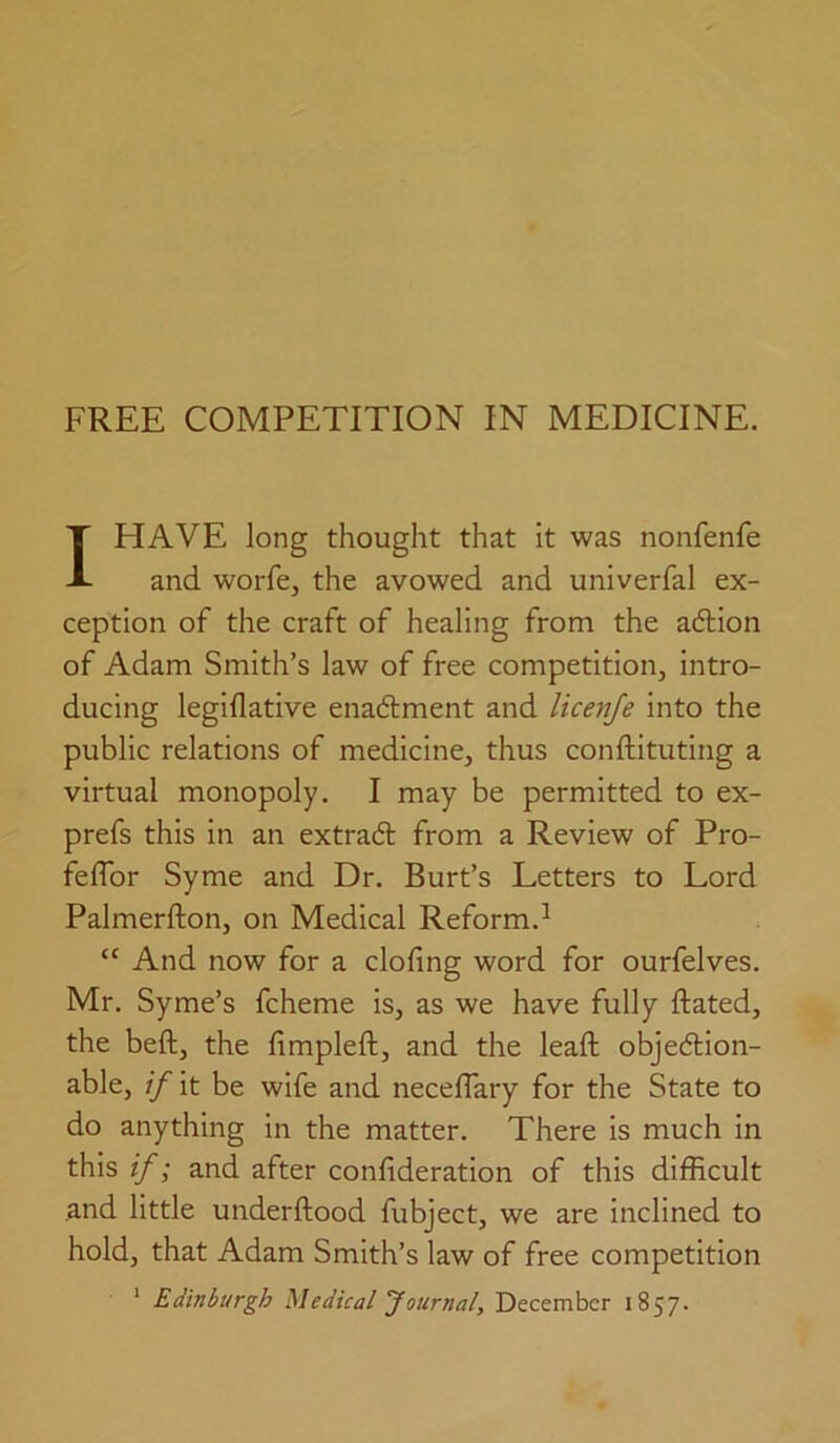 I HAVE long thought that it was nonfenfe and worfe, the avowed and univerfal ex- ception of the craft of healing from the adlion of Adam Smith’s law of free competition, intro- ducing legiflative enadment and licenje into the public relations of medicine, thus conftituting a virtual monopoly. I may be permitted to ex- prefs this in an extrad from a Review of Pro- feflbr Syme and Dr. Burt’s Letters to Lord Palmerfton, on Medical Reform.^ “ And now for a doling word for ourfelves. Mr. Syme’s fcheme is, as we have fully ftated, the beft, the limpleft, and the leaft objedion- able, if it be wife and necelTary for the State to do anything in the matter. There is much in this if; and after conlideration of this difficult .and little underftood fubject, we are inclined to hold, that Adam Smith’s law of free competition ' Edinburgh Medical Journal, December 1857.