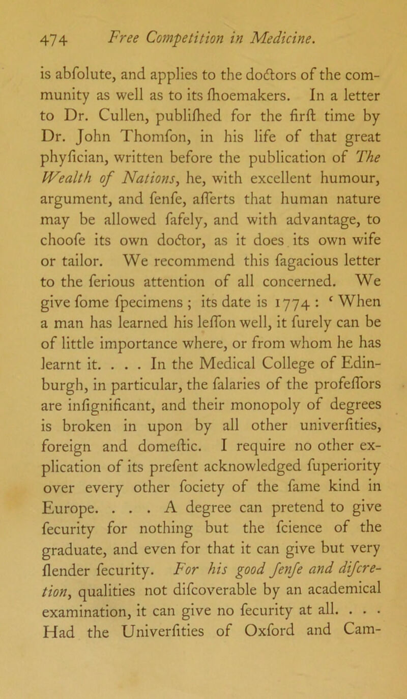 is abfolute, and applies to the dodtors of the com- munity as well as to its Ihoemakers. In a letter to Dr. Cullen, publilhed for the firft time by Dr. John Thomfon, in his life of that great phyfician, written before the publication of The Wealth of Nations, he, with excellent humour, argument, and fenfe, aflerts that human nature may be allowed fafely, and with advantage, to choofe its own dodlor, as it does its own wife or tailor. We recommend this fagacious letter to the ferious attention of all concerned. We give fome fpecimens ; its date is 1774 : ‘ When a man has learned his leflbn well, it furely can be of little importance where, or from whom he has learnt it. . . . In the Medical College of Edin- burgh, in particular, the falaries of the profeflbrs are infignificant, and their monopoly of degrees is broken in upon by all other univerfities, foreign and domeftic. I require no other ex- plication of its prefent acknowledged fuperiority over every other fociety of the fame kind in Europe. ... A degree can pretend to give fecurity for nothing but the fcience of the graduate, and even for that it can give but very {lender fecurity. For his good JenJe and dijcre- tion, qualities not difcoverable by an academical examination, it can give no fecurity at all. . . . Had the Univerfities of Oxford and Cam-