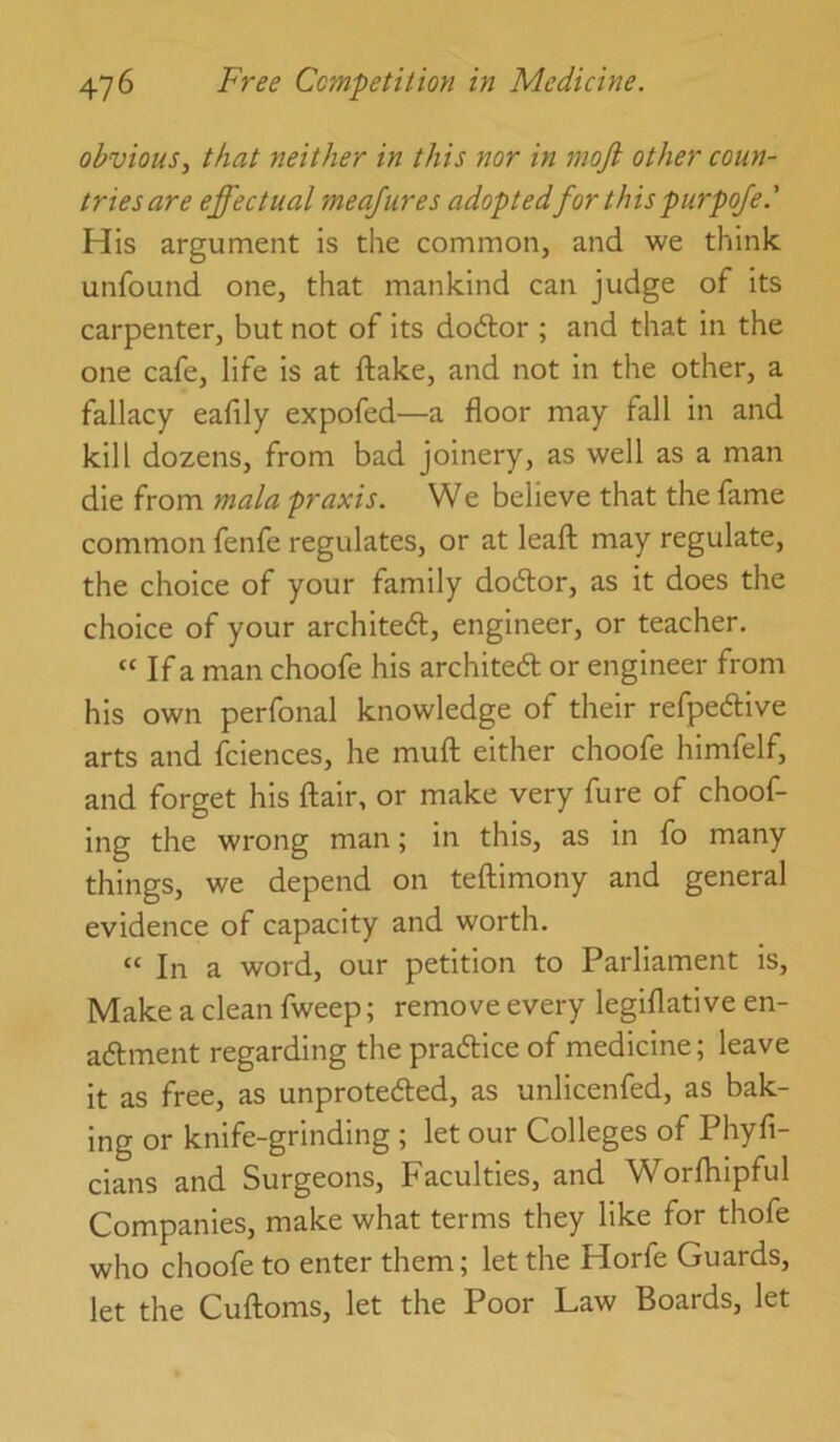 obvious., that neither in this nor in mojl other coun- tries are effectual meajures adoptedfor thispurpoje.' His argument is the common, and we think unfound one, that mankind can judge of its carpenter, but not of its do6lor ; and that in the one cafe, life is at ftake, and not in the other, a fallacy eafily expofed—a floor may fall in and kill dozens, from bad joinery, as well as a man die from mala praxis. We believe that the fame common fenfe regulates, or at leafl; may regulate, the choice of your family dodlor, as it does the choice of your archited, engineer, or teacher. “ If a man choofe his archited or engineer from his own perfonal knowledge of their refpedive arts and fciences, he muft either choofe himfelf, and forget his flair, or make very fure of choof- ing the wrong man; in this, as in fo many things, we depend on teflimony and general evidence of capacity and worth. “ In a word, our petition to Parliament is. Make a clean fweep; remove every legiflative en- adment regarding the pradice of medicine; leave it as free, as unproteded, as unlicenfed, as bak- ing or knife-grinding ; let our Colleges of Phyfi- cians and Surgeons, Faculties, and Worfhipful Companies, make what terms they like for thofe who choofe to enter them; let the Horfe Guards, let the Cufloms, let the Poor Law Boards, let